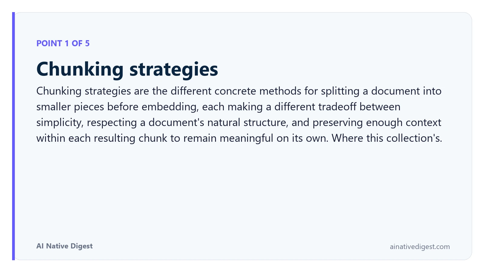 Point 1 of 5: Chunking strategies. Chunking strategies are the different concrete methods for splitting a document into smaller pieces before embedding, each making a different tradeoff between simplicity, respecting a document's natural structure, and preserving enough context within each resulting chunk to remain meaningful on its own. Where this collection's. ainativedigest.com