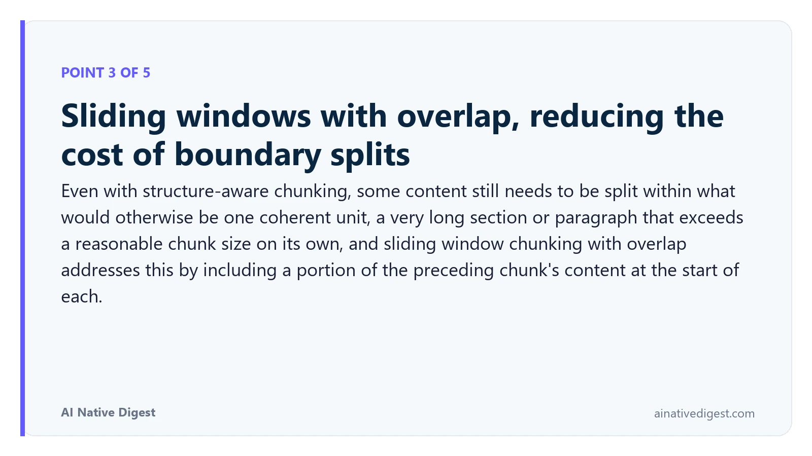 Point 3 of 5: Sliding windows with overlap, reducing the cost of boundary splits. Even with structure-aware chunking, some content still needs to be split within what would otherwise be one coherent unit, a very long section or paragraph that exceeds a reasonable chunk size on its own, and sliding window chunking with overlap addresses this by including a portion of the preceding chunk's content at the start of each. ainativedigest.com