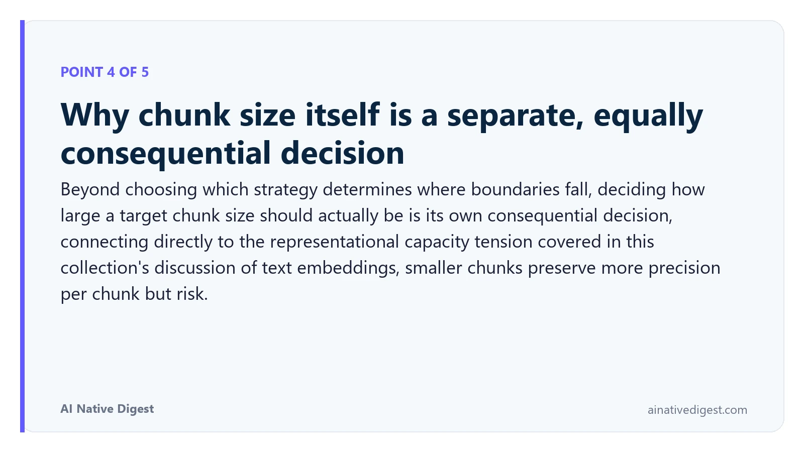Point 4 of 5: Why chunk size itself is a separate, equally consequential decision. Beyond choosing which strategy determines where boundaries fall, deciding how large a target chunk size should actually be is its own consequential decision, connecting directly to the representational capacity tension covered in this collection's discussion of text embeddings, smaller chunks preserve more precision per chunk but risk. ainativedigest.com