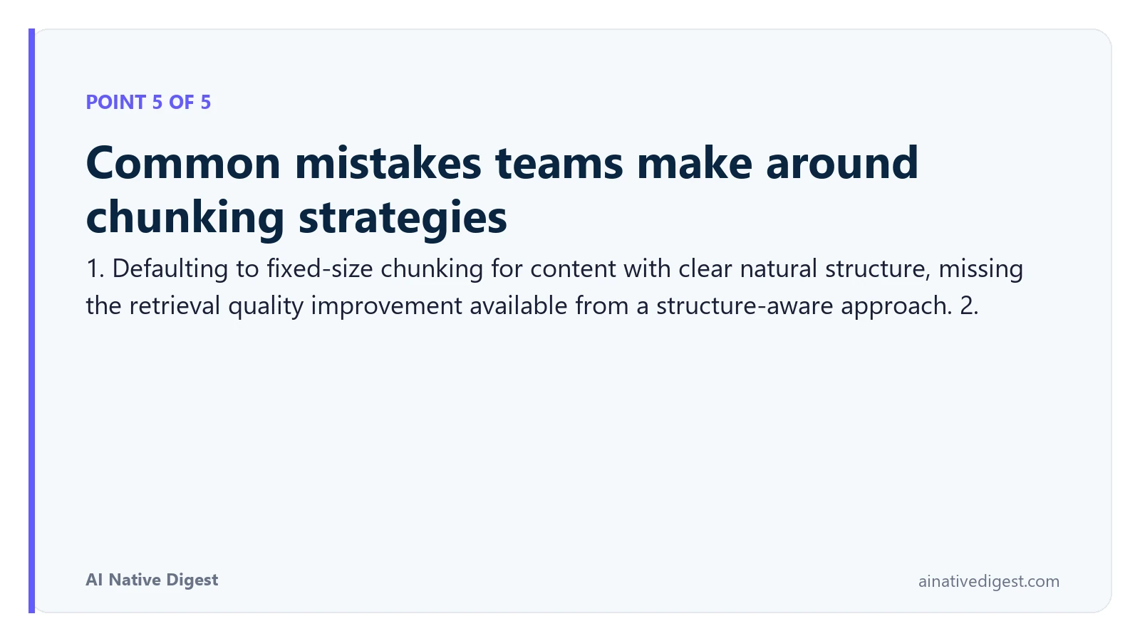 Point 5 of 5: Common mistakes teams make around chunking strategies. 1. Defaulting to fixed-size chunking for content with clear natural structure, missing the retrieval quality improvement available from a structure-aware approach. 2. ainativedigest.com