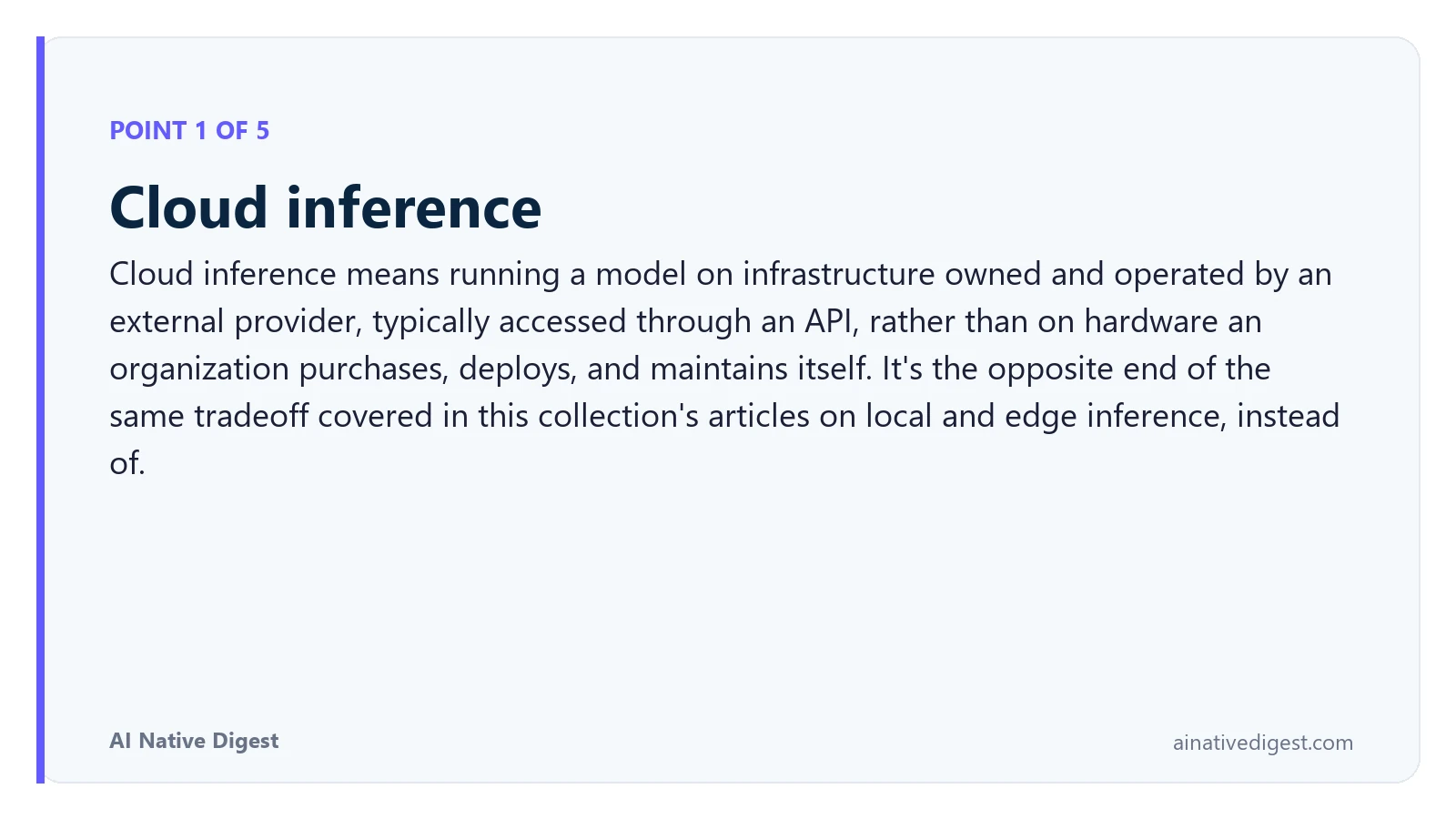 Point 1 of 5: Cloud inference. Cloud inference means running a model on infrastructure owned and operated by an external provider, typically accessed through an API, rather than on hardware an organization purchases, deploys, and maintains itself. It's the opposite end of the same tradeoff covered in this collection's articles on local and edge inference, instead of. ainativedigest.com