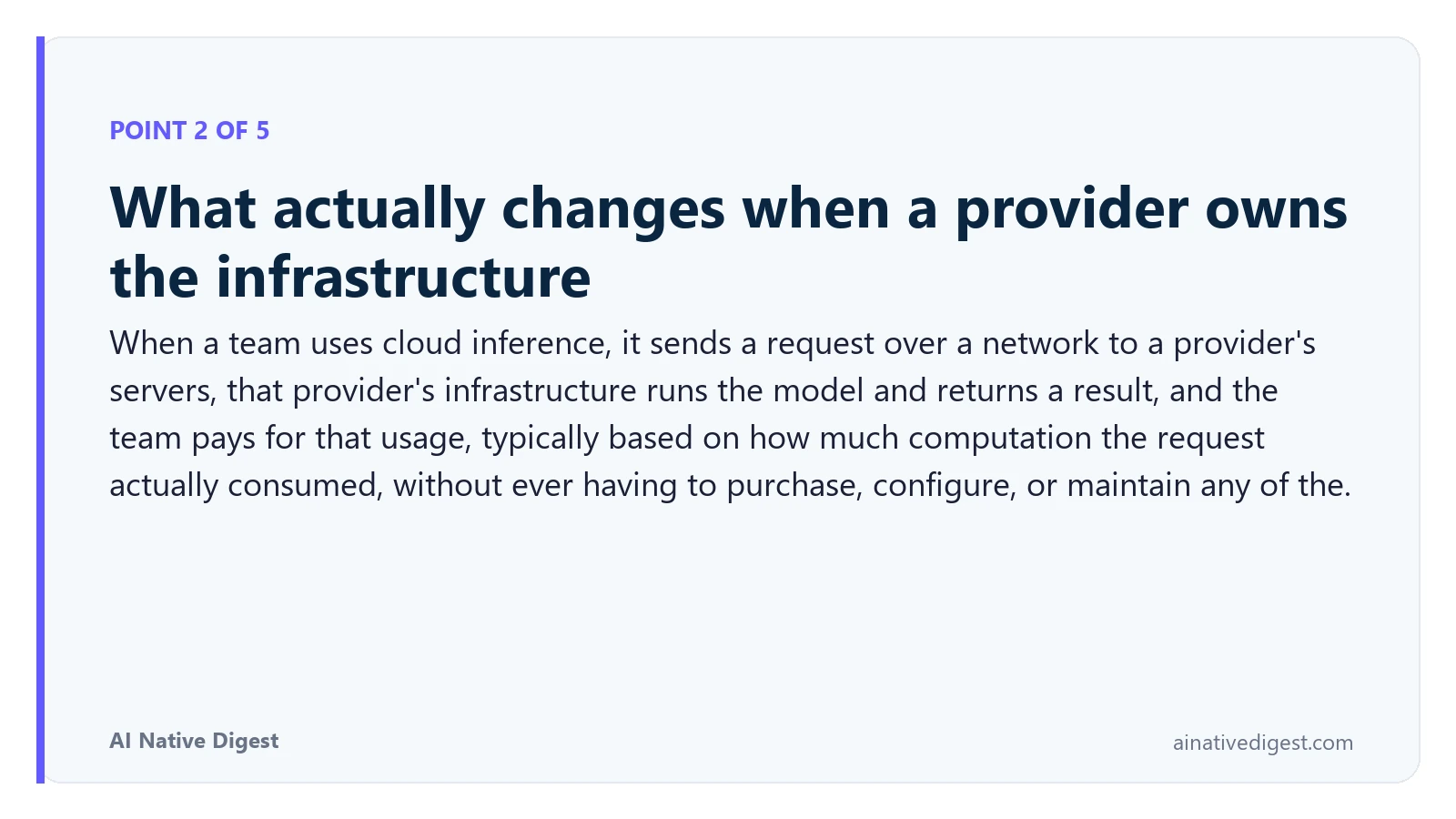 Point 2 of 5: What actually changes when a provider owns the infrastructure. When a team uses cloud inference, it sends a request over a network to a provider's servers, that provider's infrastructure runs the model and returns a result, and the team pays for that usage, typically based on how much computation the request actually consumed, without ever having to purchase, configure, or maintain any of the. ainativedigest.com