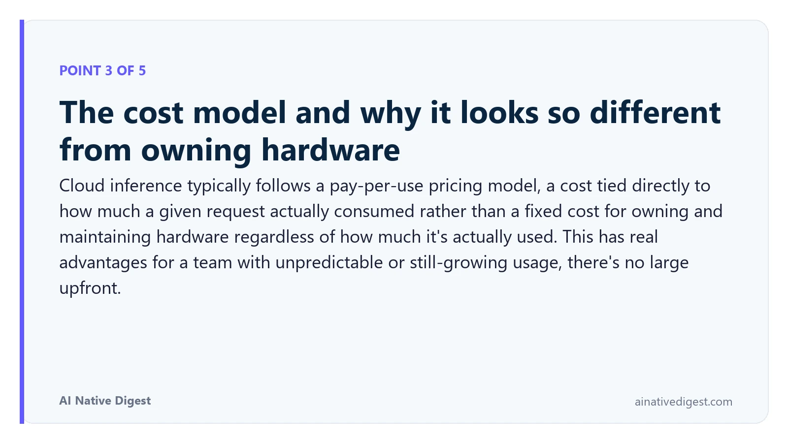 Point 3 of 5: The cost model and why it looks so different from owning hardware. Cloud inference typically follows a pay-per-use pricing model, a cost tied directly to how much a given request actually consumed rather than a fixed cost for owning and maintaining hardware regardless of how much it's actually used. This has real advantages for a team with unpredictable or still-growing usage, there's no large upfront. ainativedigest.com