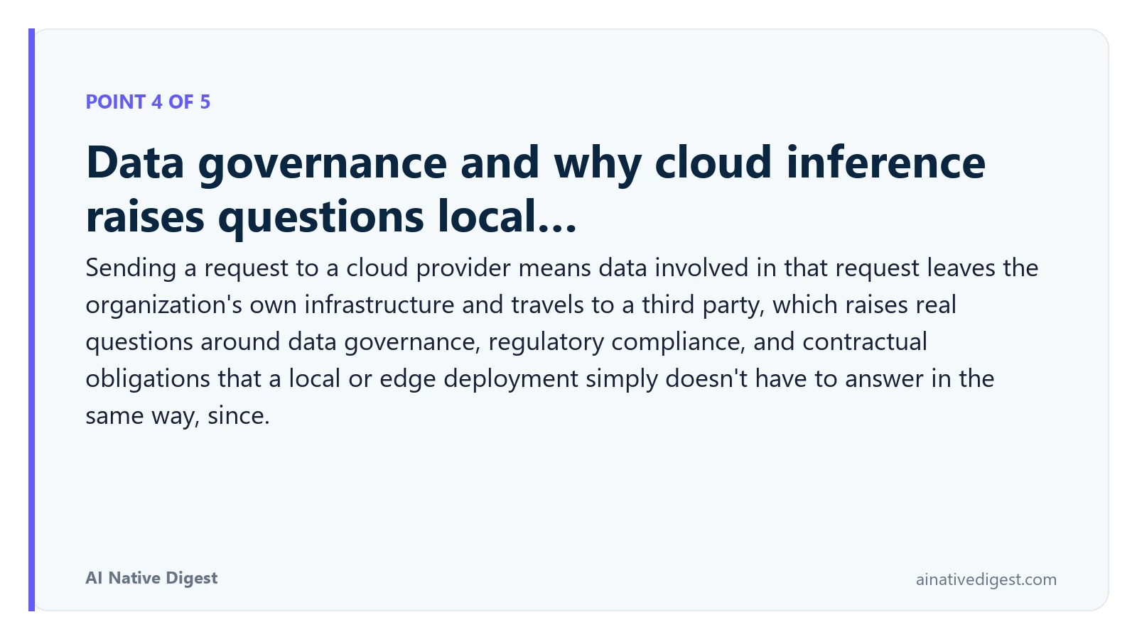 Point 4 of 5: Data governance and why cloud inference raises questions local…. Sending a request to a cloud provider means data involved in that request leaves the organization's own infrastructure and travels to a third party, which raises real questions around data governance, regulatory compliance, and contractual obligations that a local or edge deployment simply doesn't have to answer in the same way, since. ainativedigest.com