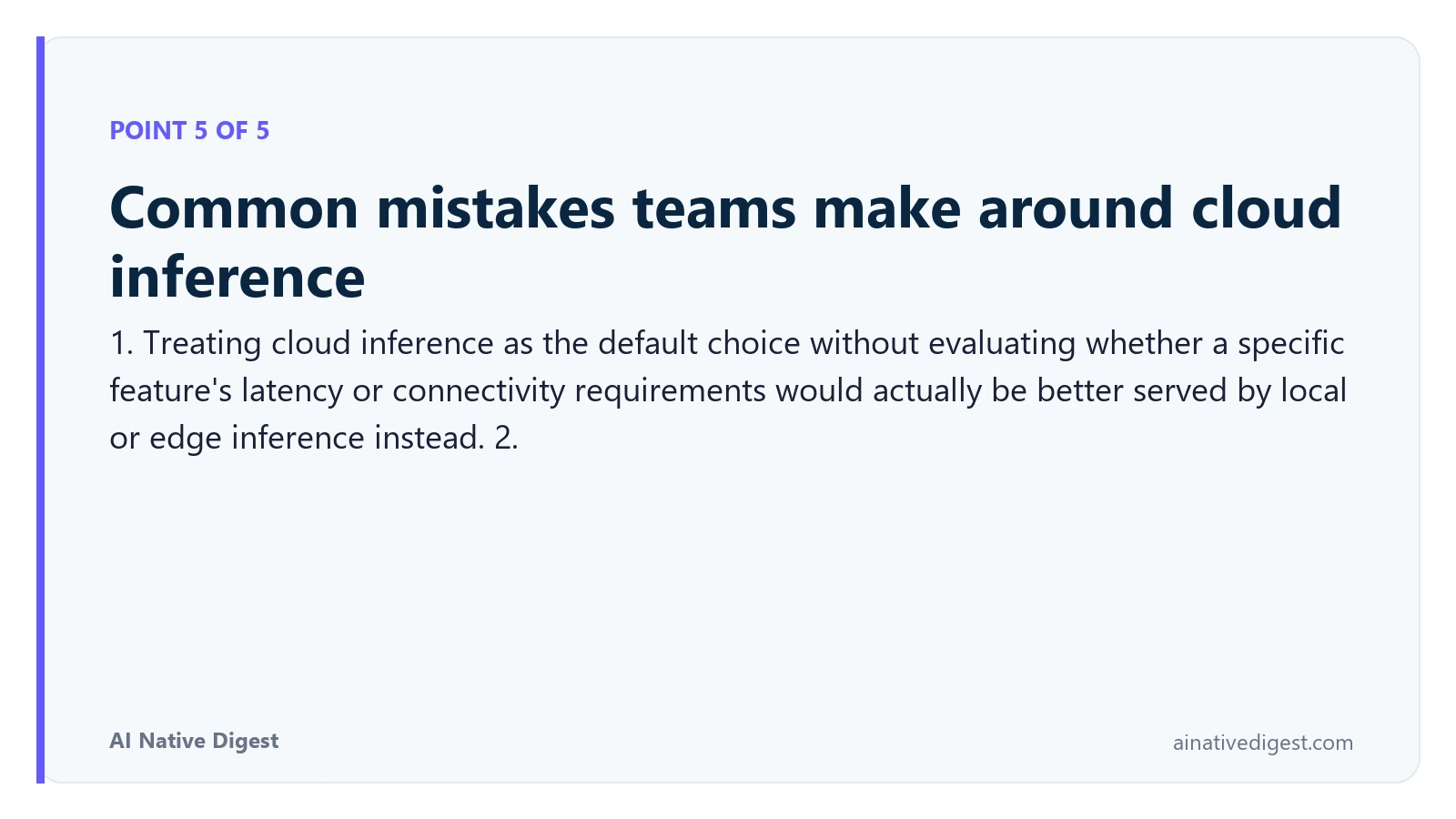Point 5 of 5: Common mistakes teams make around cloud inference. 1. Treating cloud inference as the default choice without evaluating whether a specific feature's latency or connectivity requirements would actually be better served by local or edge inference instead. 2. ainativedigest.com