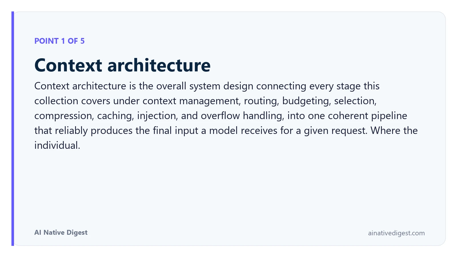 Point 1 of 5: Context architecture. Context architecture is the overall system design connecting every stage this collection covers under context management, routing, budgeting, selection, compression, caching, injection, and overflow handling, into one coherent pipeline that reliably produces the final input a model receives for a given request. Where the individual. ainativedigest.com