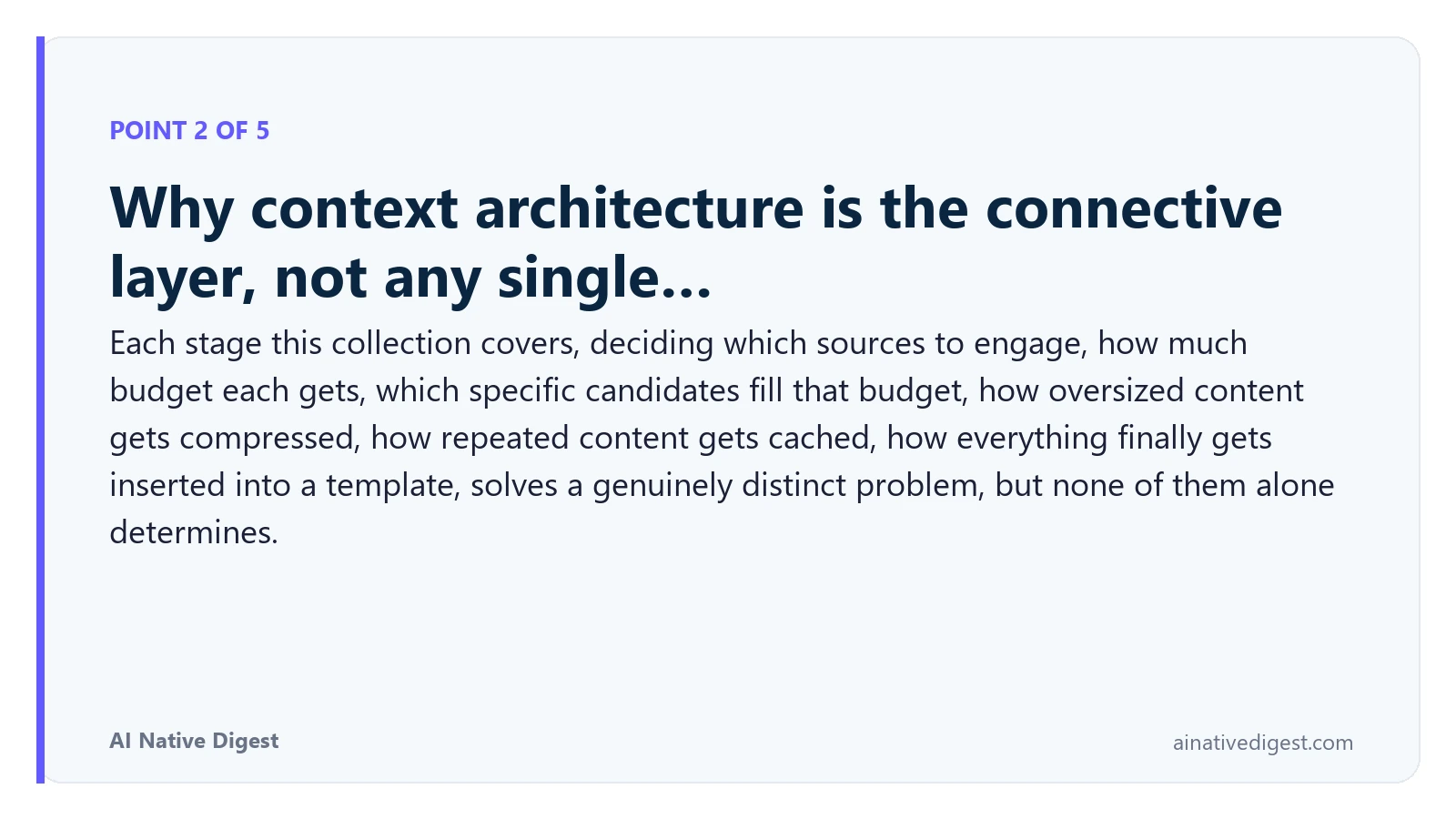 Point 2 of 5: Why context architecture is the connective layer, not any single…. Each stage this collection covers, deciding which sources to engage, how much budget each gets, which specific candidates fill that budget, how oversized content gets compressed, how repeated content gets cached, how everything finally gets inserted into a template, solves a genuinely distinct problem, but none of them alone determines. ainativedigest.com