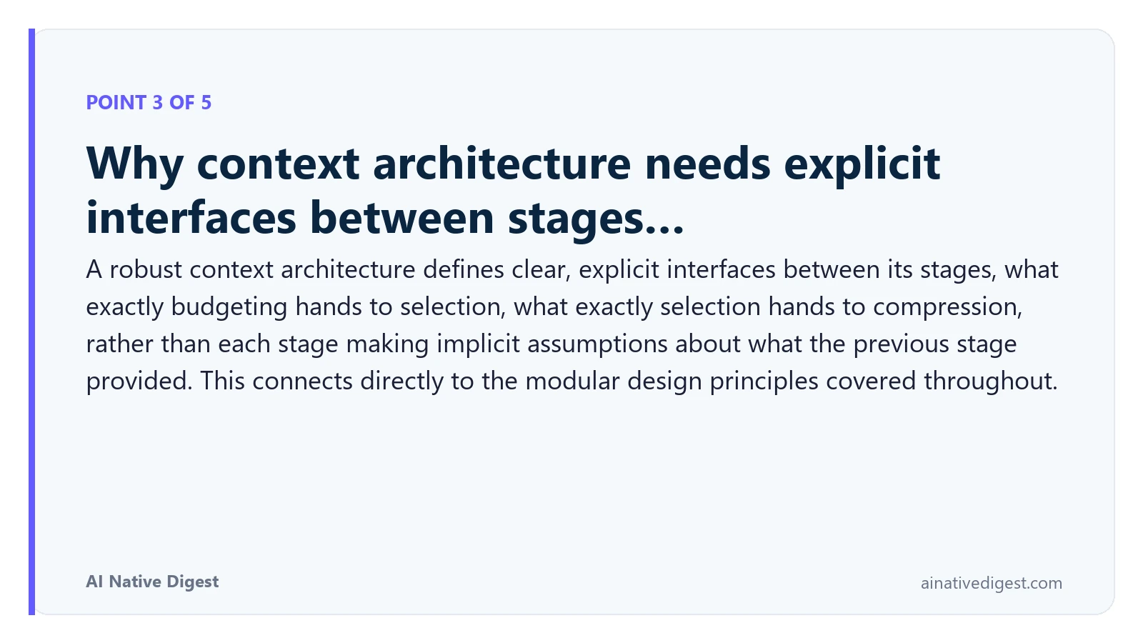 Point 3 of 5: Why context architecture needs explicit interfaces between stages…. A robust context architecture defines clear, explicit interfaces between its stages, what exactly budgeting hands to selection, what exactly selection hands to compression, rather than each stage making implicit assumptions about what the previous stage provided. This connects directly to the modular design principles covered throughout. ainativedigest.com