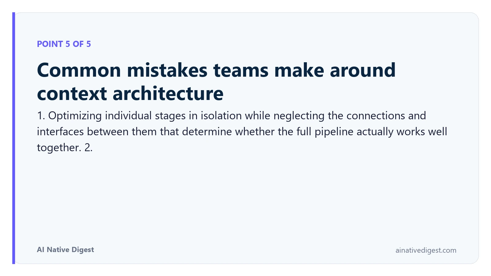 Point 5 of 5: Common mistakes teams make around context architecture. 1. Optimizing individual stages in isolation while neglecting the connections and interfaces between them that determine whether the full pipeline actually works well together. 2. ainativedigest.com