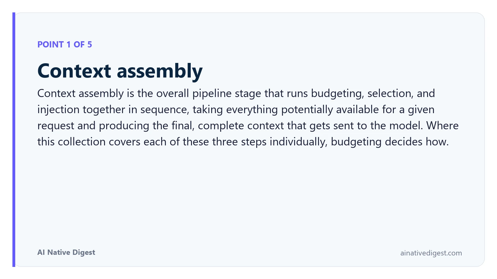 Point 1 of 5: Context assembly. Context assembly is the overall pipeline stage that runs budgeting, selection, and injection together in sequence, taking everything potentially available for a given request and producing the final, complete context that gets sent to the model. Where this collection covers each of these three steps individually, budgeting decides how. ainativedigest.com