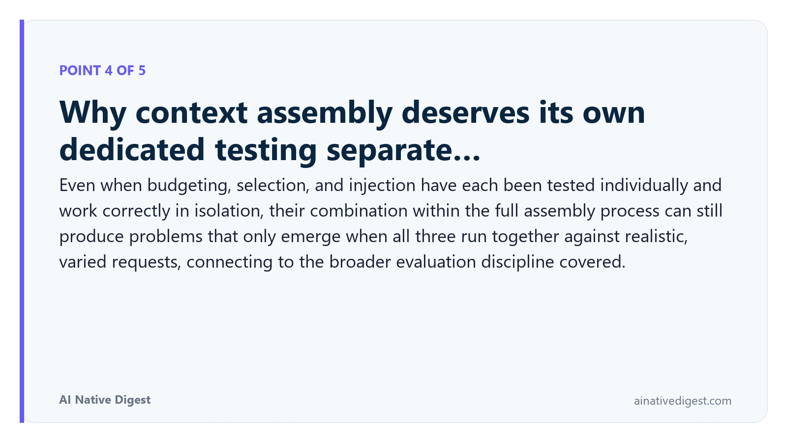 Point 4 of 5: Why context assembly deserves its own dedicated testing separate…. Even when budgeting, selection, and injection have each been tested individually and work correctly in isolation, their combination within the full assembly process can still produce problems that only emerge when all three run together against realistic, varied requests, connecting to the broader evaluation discipline covered. ainativedigest.com