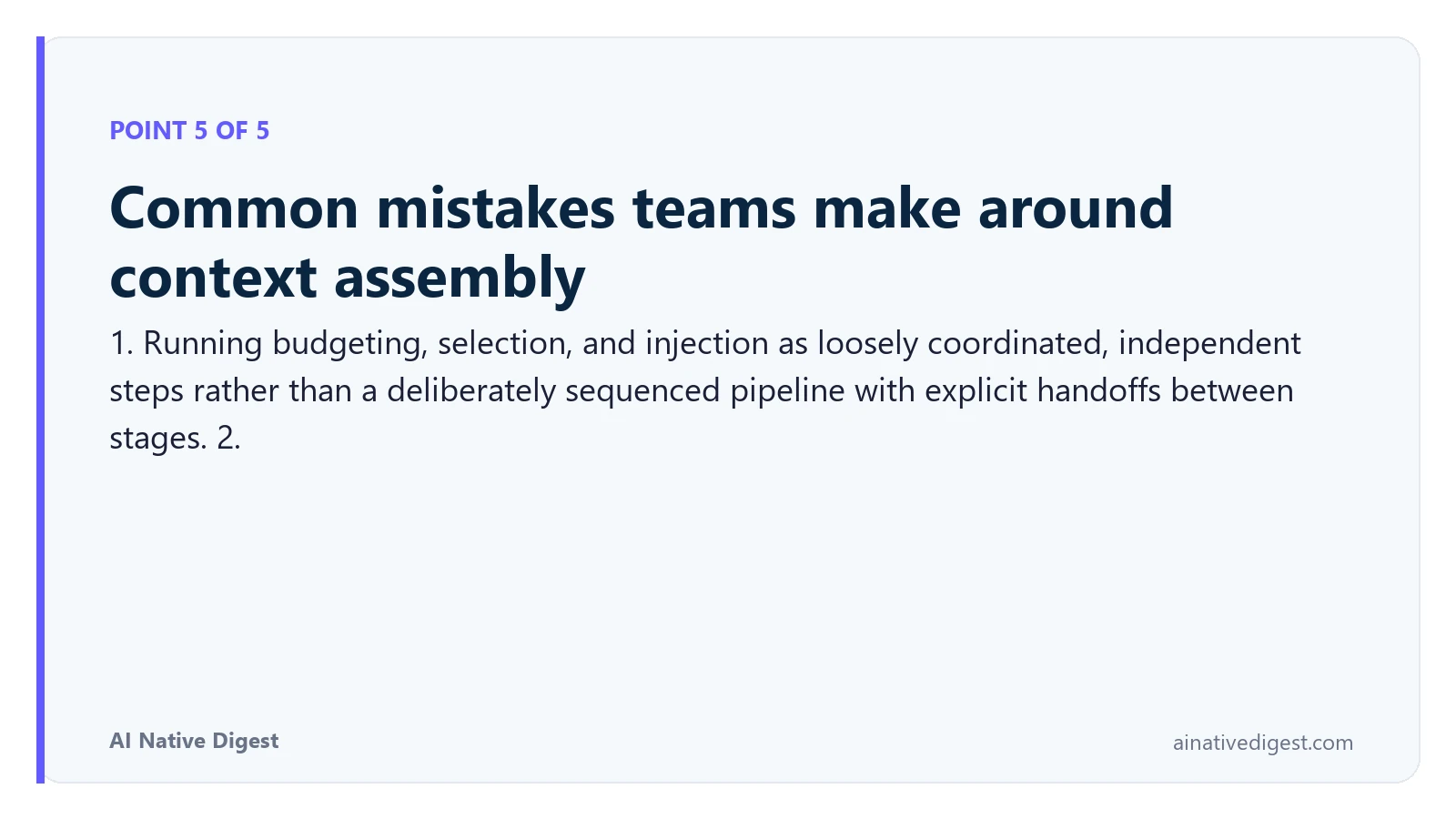 Point 5 of 5: Common mistakes teams make around context assembly. 1. Running budgeting, selection, and injection as loosely coordinated, independent steps rather than a deliberately sequenced pipeline with explicit handoffs between stages. 2. ainativedigest.com
