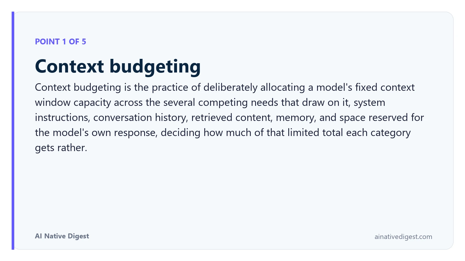 Point 1 of 5: Context budgeting. Context budgeting is the practice of deliberately allocating a model's fixed context window capacity across the several competing needs that draw on it, system instructions, conversation history, retrieved content, memory, and space reserved for the model's own response, deciding how much of that limited total each category gets rather. ainativedigest.com