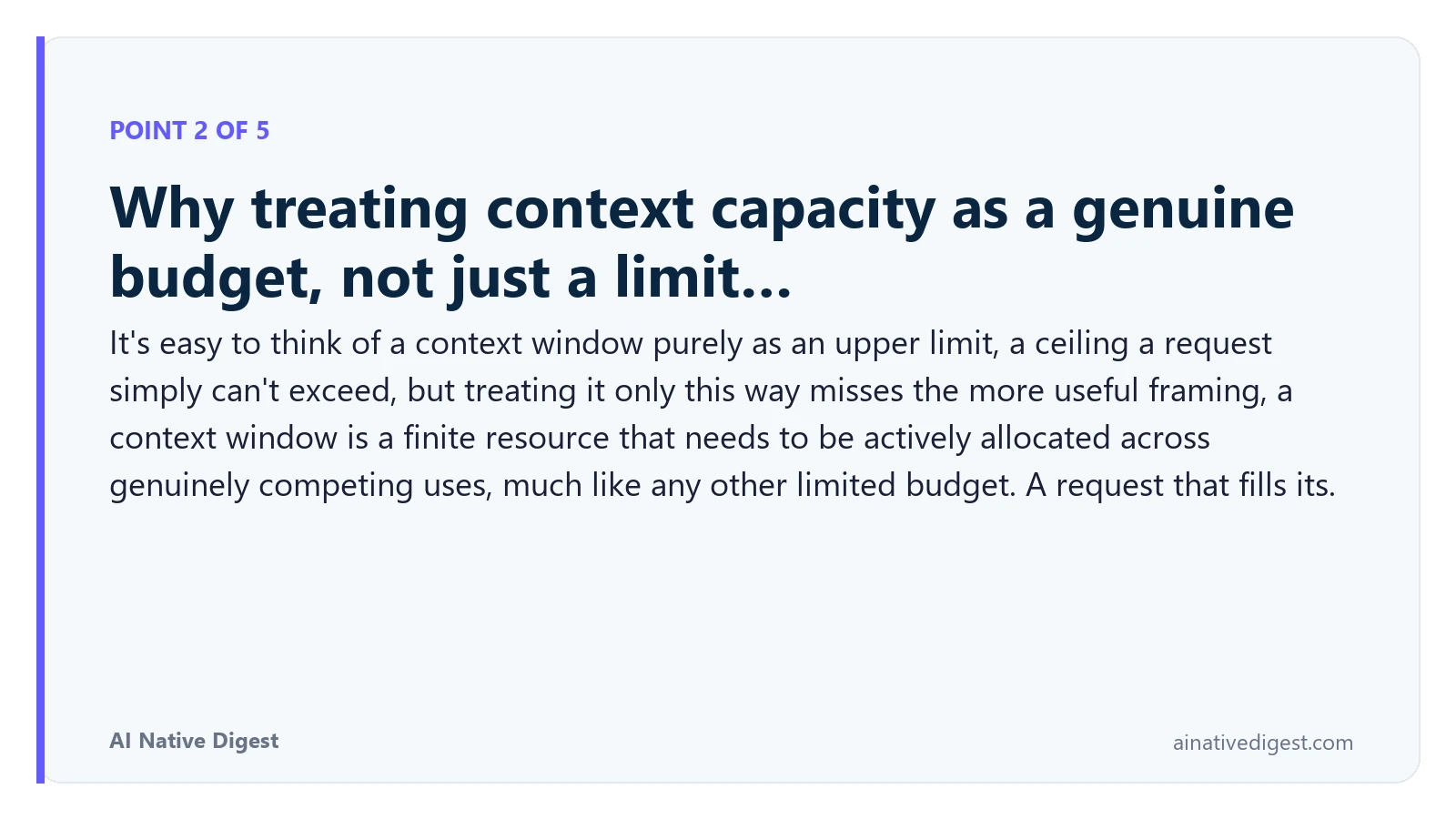 Point 2 of 5: Why treating context capacity as a genuine budget, not just a limit…. It's easy to think of a context window purely as an upper limit, a ceiling a request simply can't exceed, but treating it only this way misses the more useful framing, a context window is a finite resource that needs to be actively allocated across genuinely competing uses, much like any other limited budget. A request that fills its. ainativedigest.com