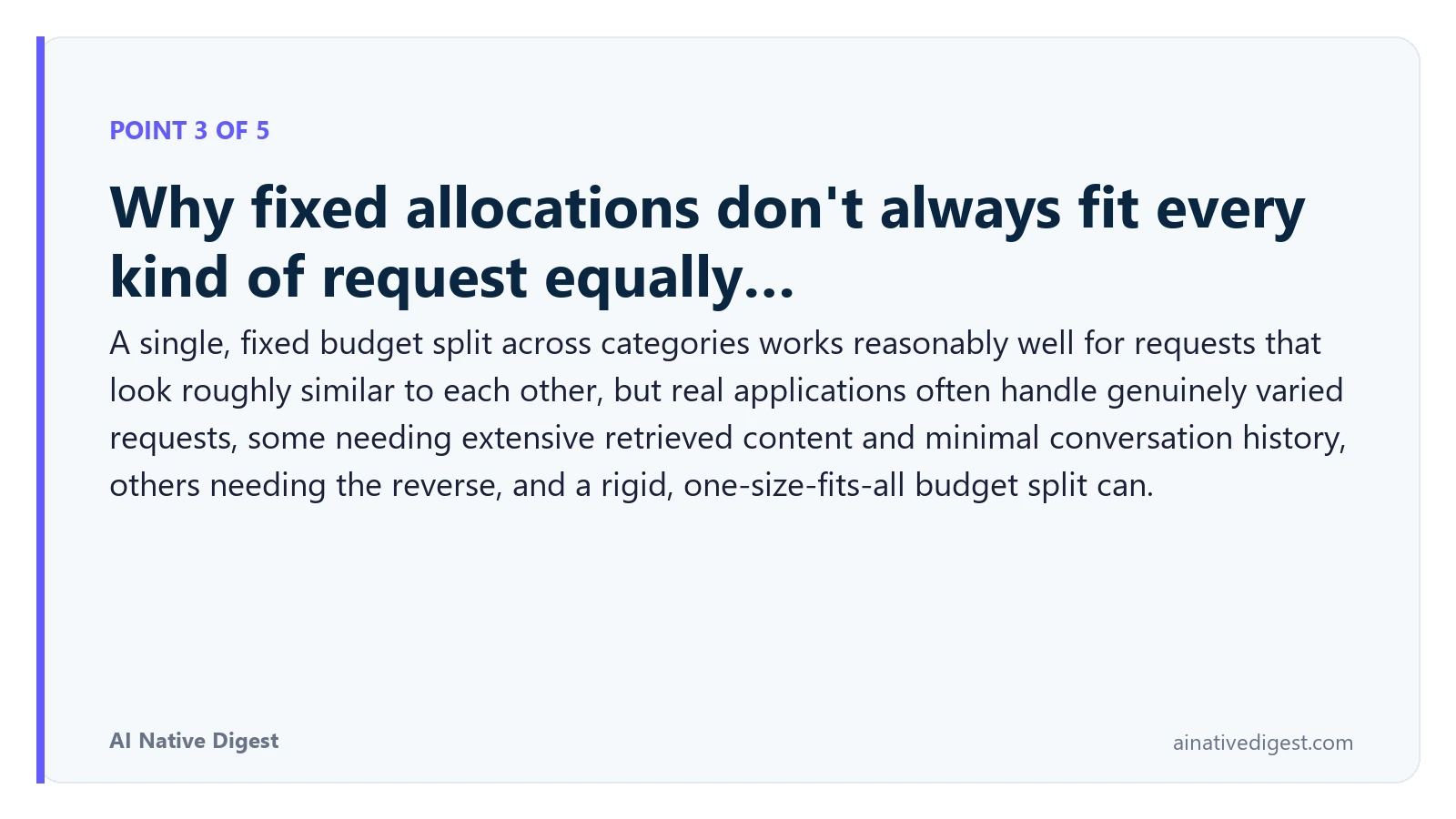 Point 3 of 5: Why fixed allocations don't always fit every kind of request equally…. A single, fixed budget split across categories works reasonably well for requests that look roughly similar to each other, but real applications often handle genuinely varied requests, some needing extensive retrieved content and minimal conversation history, others needing the reverse, and a rigid, one-size-fits-all budget split can. ainativedigest.com