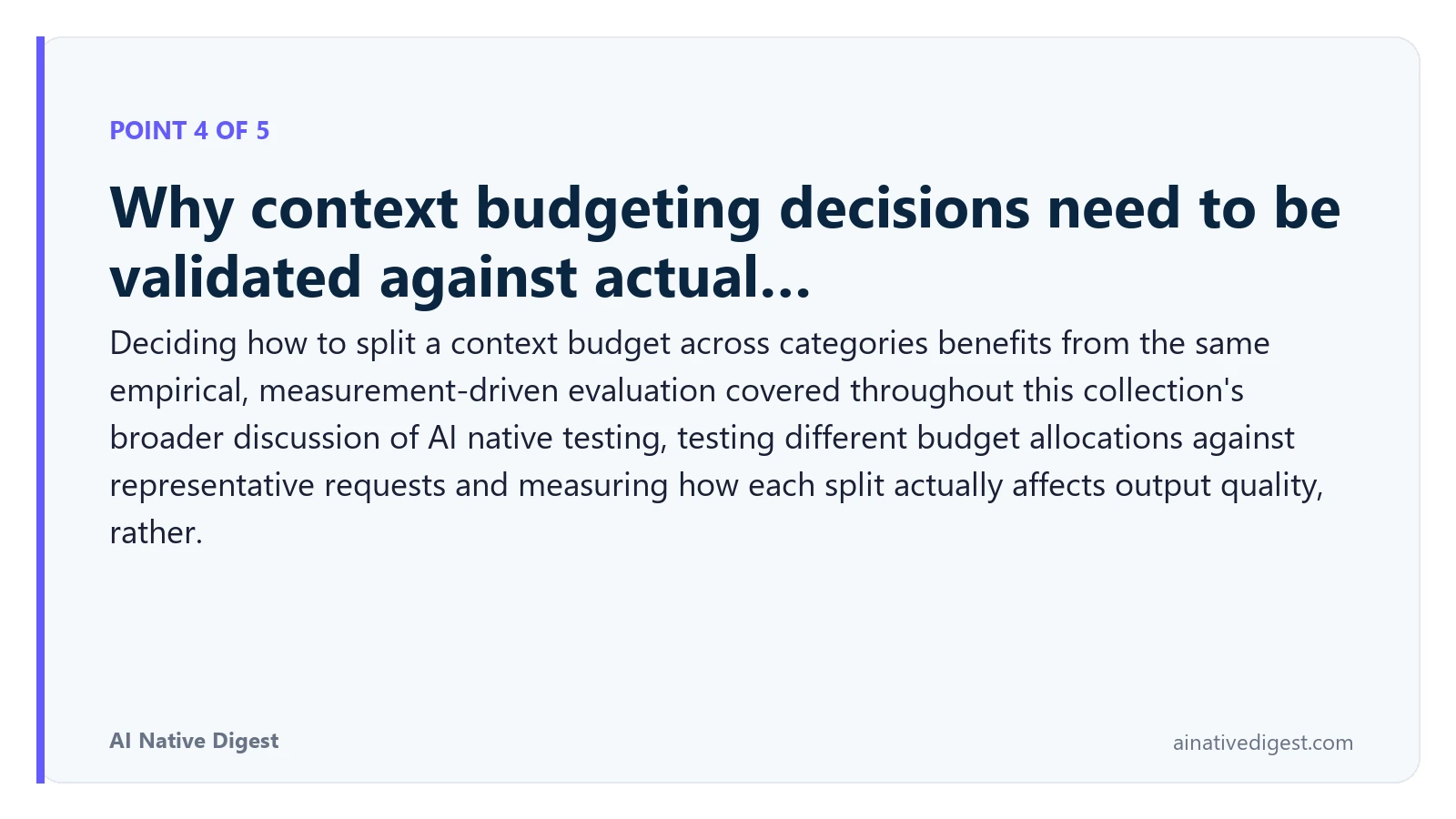 Point 4 of 5: Why context budgeting decisions need to be validated against actual…. Deciding how to split a context budget across categories benefits from the same empirical, measurement-driven evaluation covered throughout this collection's broader discussion of AI native testing, testing different budget allocations against representative requests and measuring how each split actually affects output quality, rather. ainativedigest.com