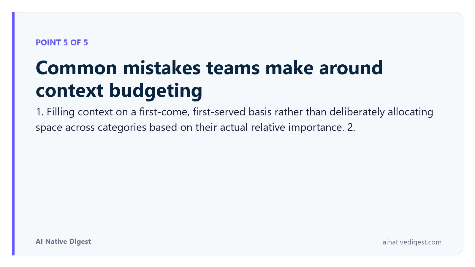 Point 5 of 5: Common mistakes teams make around context budgeting. 1. Filling context on a first-come, first-served basis rather than deliberately allocating space across categories based on their actual relative importance. 2. ainativedigest.com