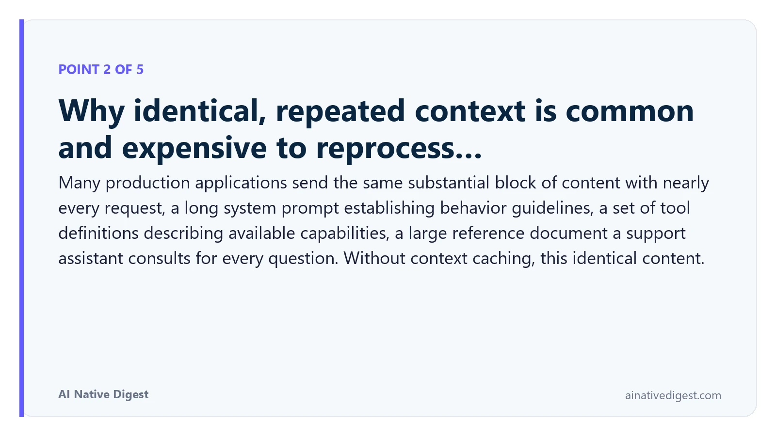 Point 2 of 5: Why identical, repeated context is common and expensive to reprocess…. Many production applications send the same substantial block of content with nearly every request, a long system prompt establishing behavior guidelines, a set of tool definitions describing available capabilities, a large reference document a support assistant consults for every question. Without context caching, this identical content. ainativedigest.com
