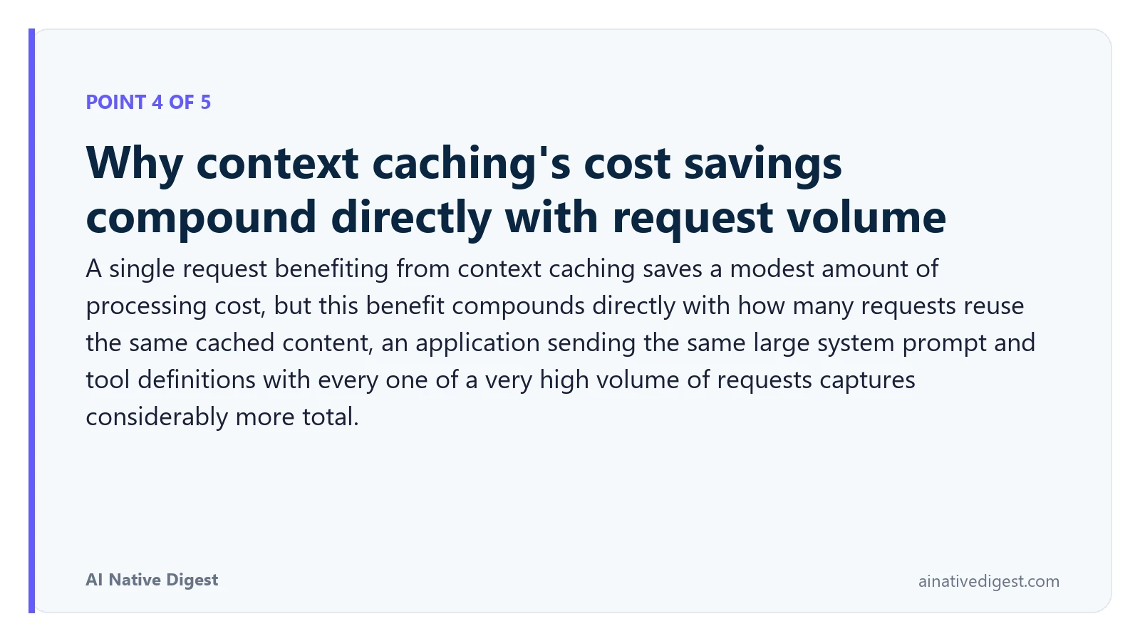 Point 4 of 5: Why context caching's cost savings compound directly with request volume. A single request benefiting from context caching saves a modest amount of processing cost, but this benefit compounds directly with how many requests reuse the same cached content, an application sending the same large system prompt and tool definitions with every one of a very high volume of requests captures considerably more total. ainativedigest.com