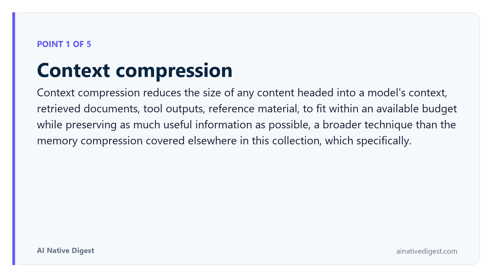 Point 1 of 5: Context compression. Context compression reduces the size of any content headed into a model's context, retrieved documents, tool outputs, reference material, to fit within an available budget while preserving as much useful information as possible, a broader technique than the memory compression covered elsewhere in this collection, which specifically. ainativedigest.com