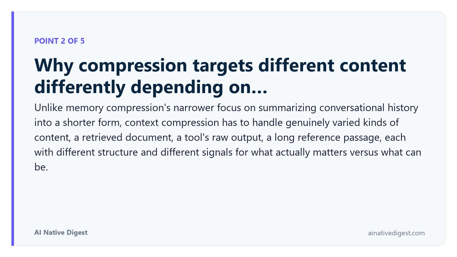Point 2 of 5: Why compression targets different content differently depending on…. Unlike memory compression's narrower focus on summarizing conversational history into a shorter form, context compression has to handle genuinely varied kinds of content, a retrieved document, a tool's raw output, a long reference passage, each with different structure and different signals for what actually matters versus what can be. ainativedigest.com