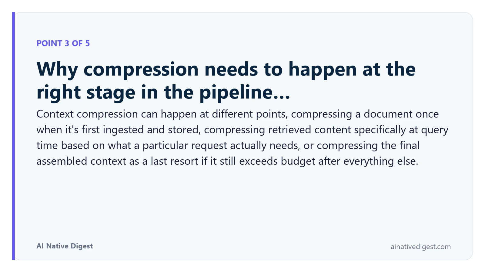 Point 3 of 5: Why compression needs to happen at the right stage in the pipeline…. Context compression can happen at different points, compressing a document once when it's first ingested and stored, compressing retrieved content specifically at query time based on what a particular request actually needs, or compressing the final assembled context as a last resort if it still exceeds budget after everything else. ainativedigest.com