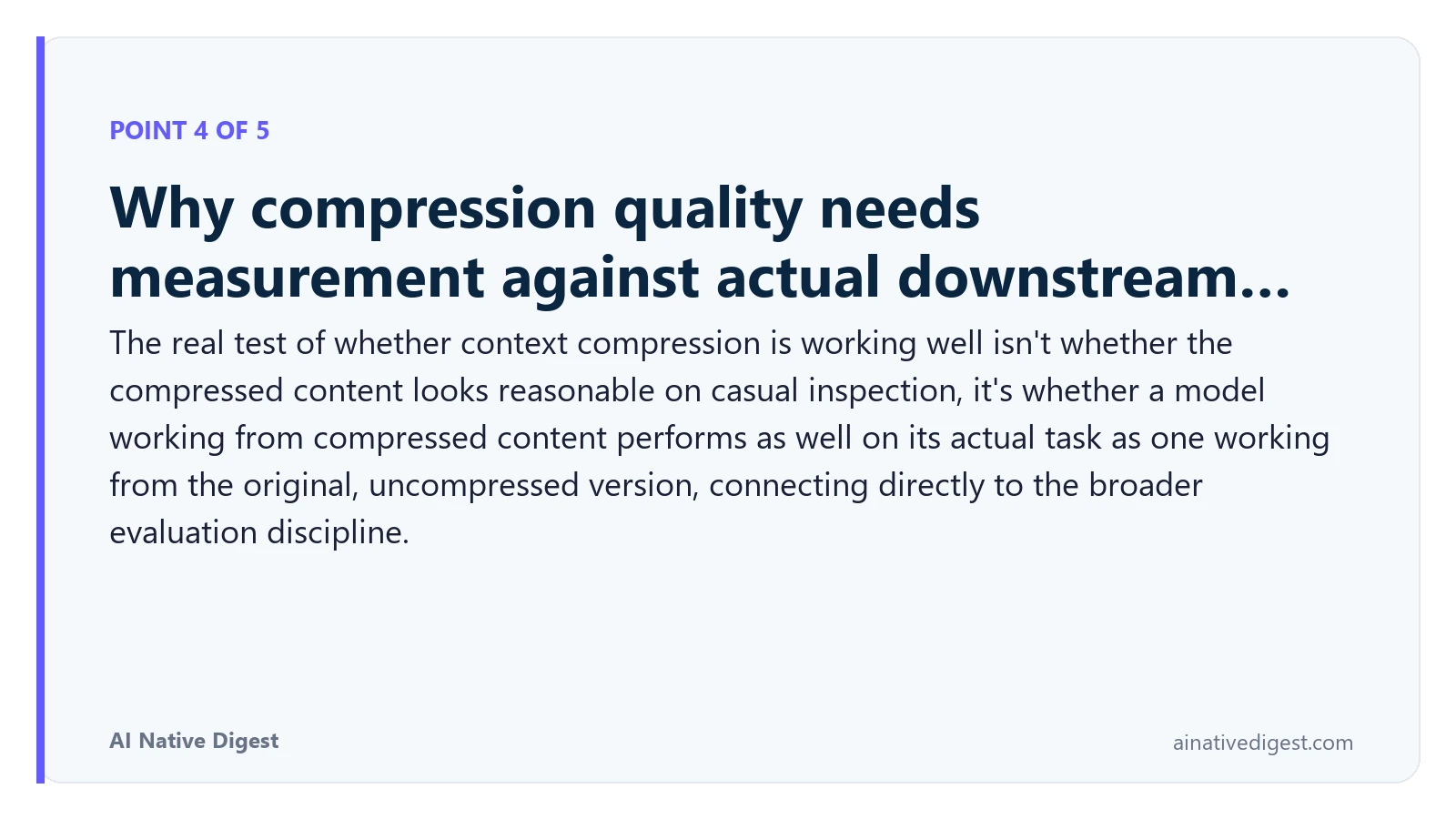 Point 4 of 5: Why compression quality needs measurement against actual downstream…. The real test of whether context compression is working well isn't whether the compressed content looks reasonable on casual inspection, it's whether a model working from compressed content performs as well on its actual task as one working from the original, uncompressed version, connecting directly to the broader evaluation discipline. ainativedigest.com