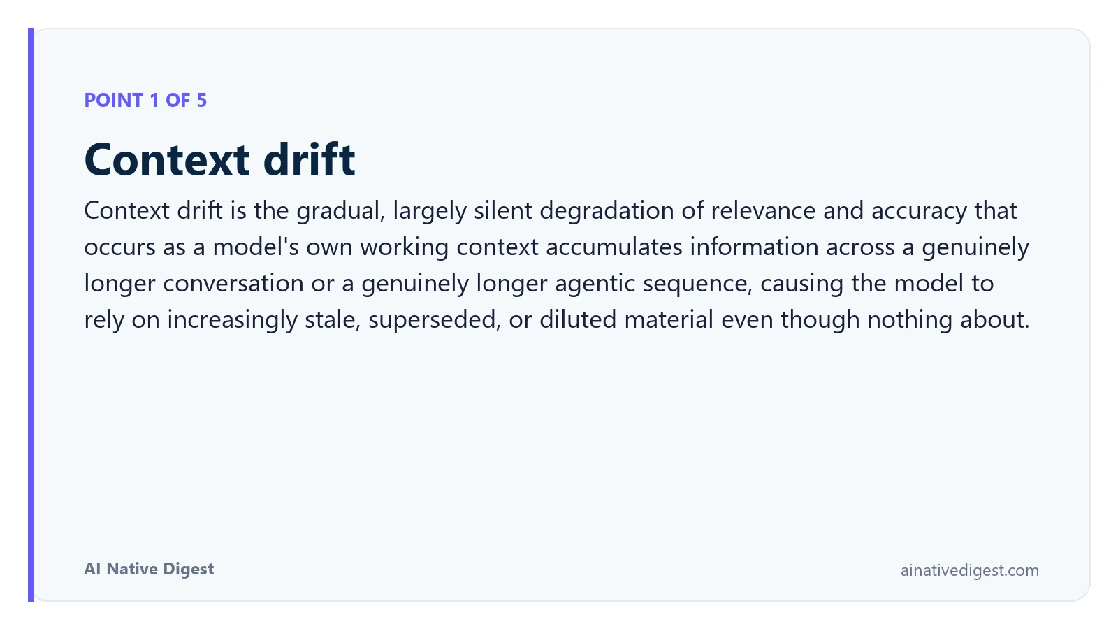 Point 1 of 5: Context drift. Context drift is the gradual, largely silent degradation of relevance and accuracy that occurs as a model's own working context accumulates information across a genuinely longer conversation or a genuinely longer agentic sequence, causing the model to rely on increasingly stale, superseded, or diluted material even though nothing about. ainativedigest.com