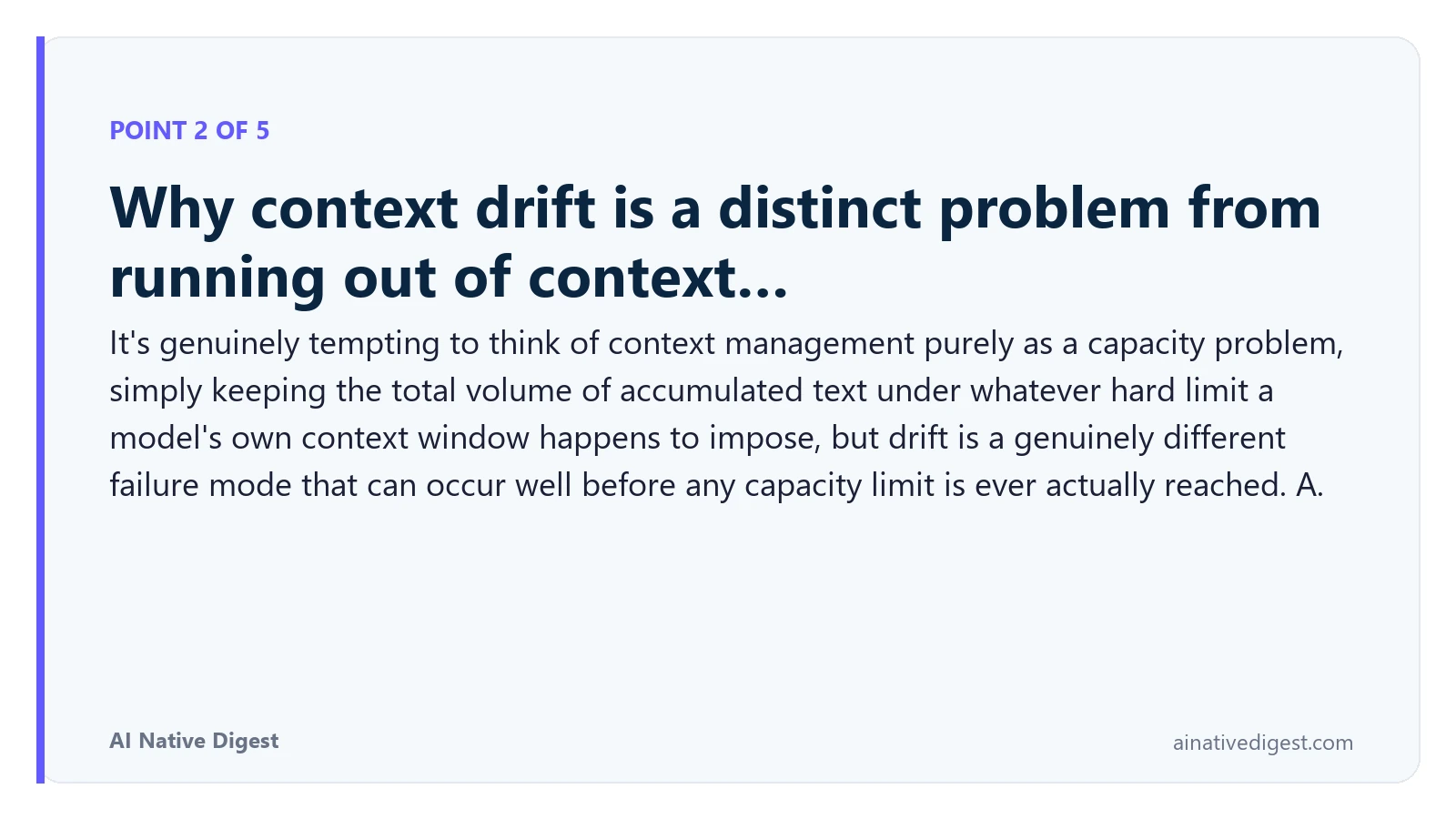 Point 2 of 5: Why context drift is a distinct problem from running out of context…. It's genuinely tempting to think of context management purely as a capacity problem, simply keeping the total volume of accumulated text under whatever hard limit a model's own context window happens to impose, but drift is a genuinely different failure mode that can occur well before any capacity limit is ever actually reached. A. ainativedigest.com