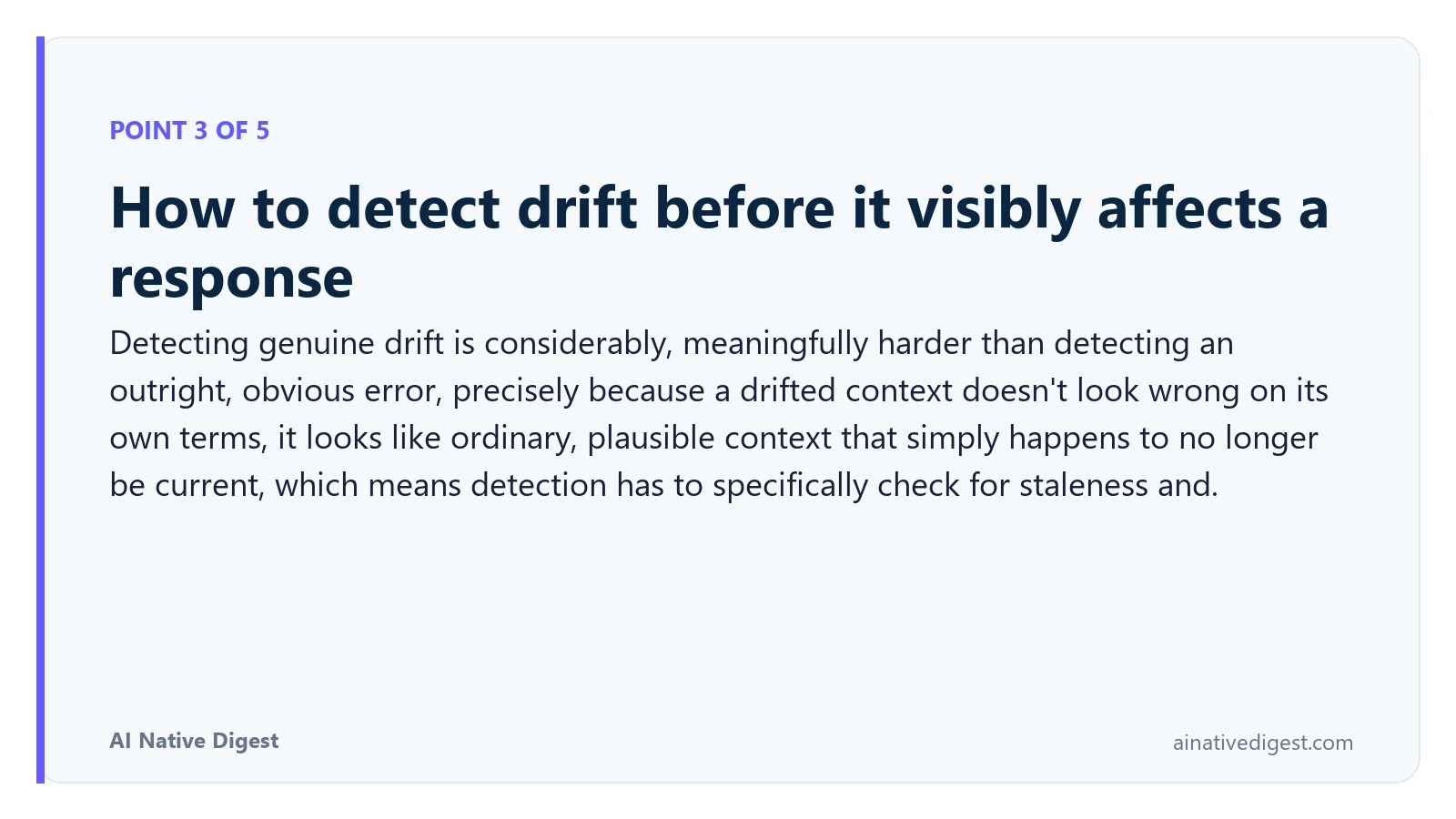 Point 3 of 5: How to detect drift before it visibly affects a response. Detecting genuine drift is considerably, meaningfully harder than detecting an outright, obvious error, precisely because a drifted context doesn't look wrong on its own terms, it looks like ordinary, plausible context that simply happens to no longer be current, which means detection has to specifically check for staleness and. ainativedigest.com