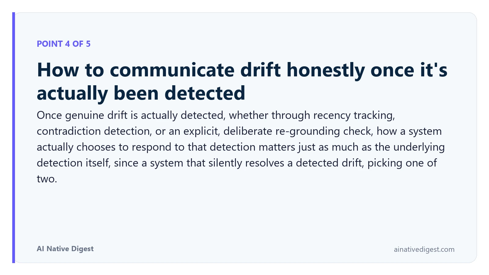 Point 4 of 5: How to communicate drift honestly once it's actually been detected. Once genuine drift is actually detected, whether through recency tracking, contradiction detection, or an explicit, deliberate re-grounding check, how a system actually chooses to respond to that detection matters just as much as the underlying detection itself, since a system that silently resolves a detected drift, picking one of two. ainativedigest.com