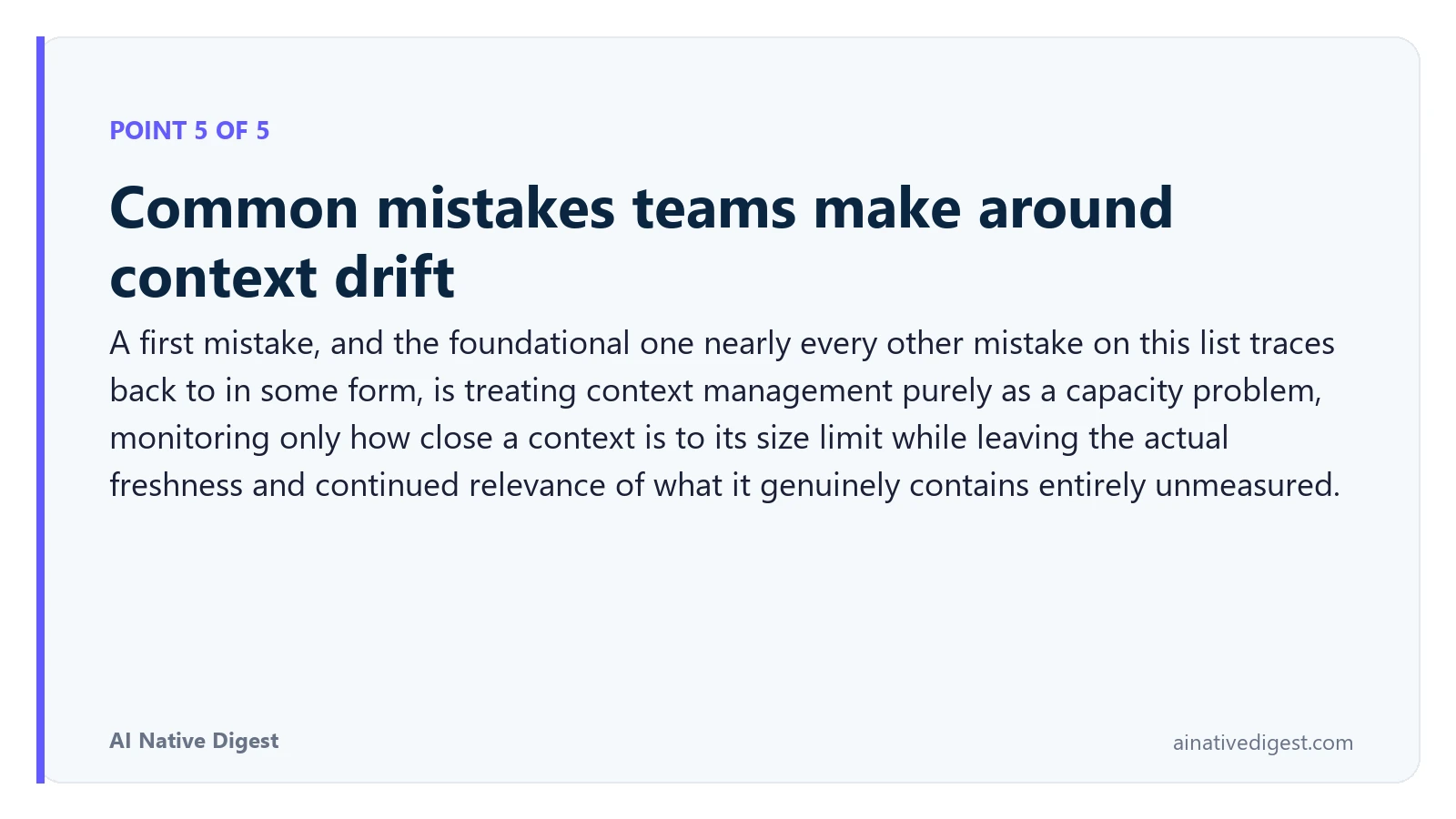 Point 5 of 5: Common mistakes teams make around context drift. A first mistake, and the foundational one nearly every other mistake on this list traces back to in some form, is treating context management purely as a capacity problem, monitoring only how close a context is to its size limit while leaving the actual freshness and continued relevance of what it genuinely contains entirely unmeasured. ainativedigest.com