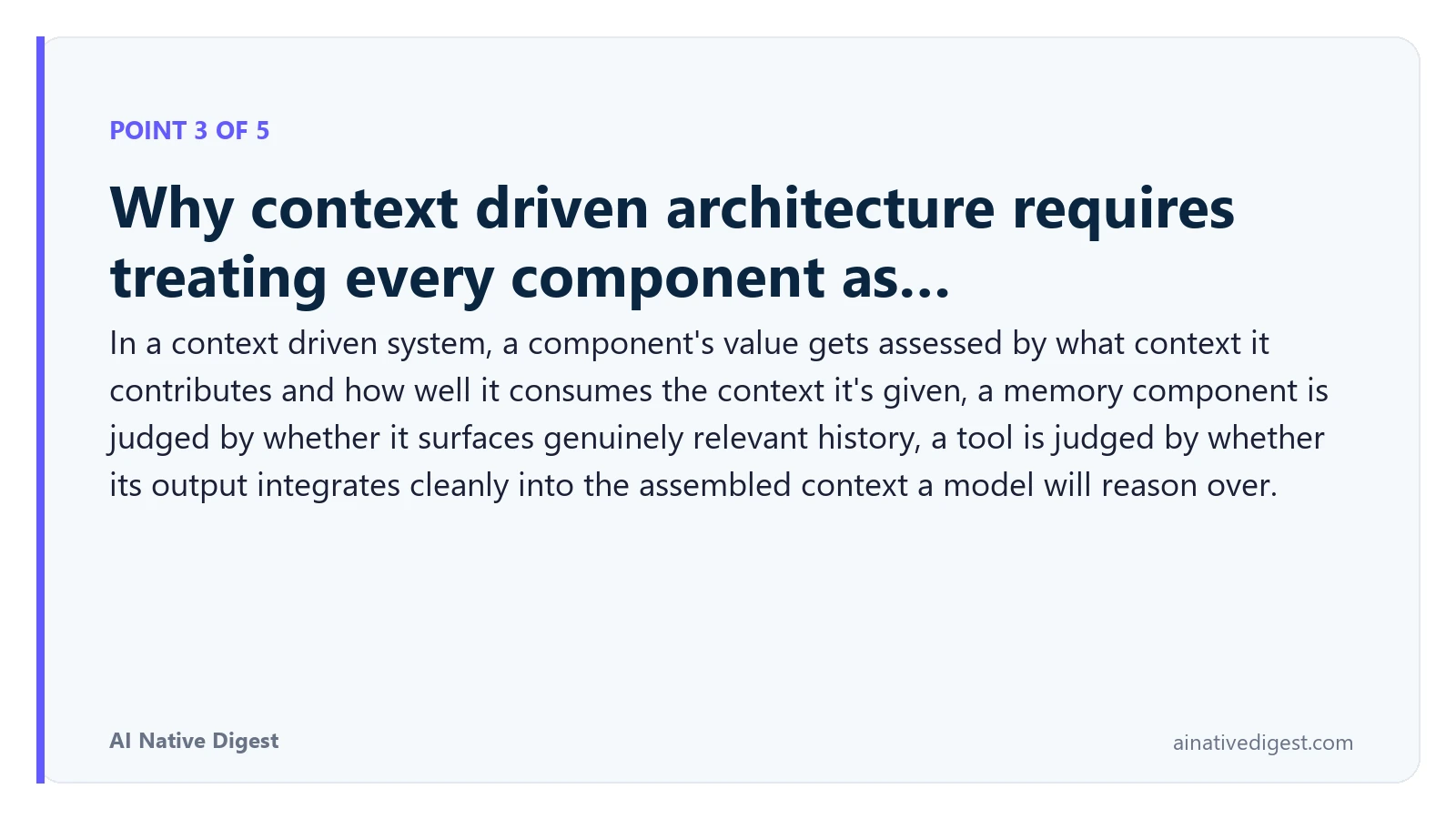 Point 3 of 5: Why context driven architecture requires treating every component as…. In a context driven system, a component's value gets assessed by what context it contributes and how well it consumes the context it's given, a memory component is judged by whether it surfaces genuinely relevant history, a tool is judged by whether its output integrates cleanly into the assembled context a model will reason over. ainativedigest.com