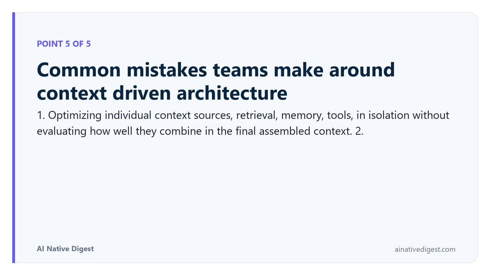 Point 5 of 5: Common mistakes teams make around context driven architecture. 1. Optimizing individual context sources, retrieval, memory, tools, in isolation without evaluating how well they combine in the final assembled context. 2. ainativedigest.com