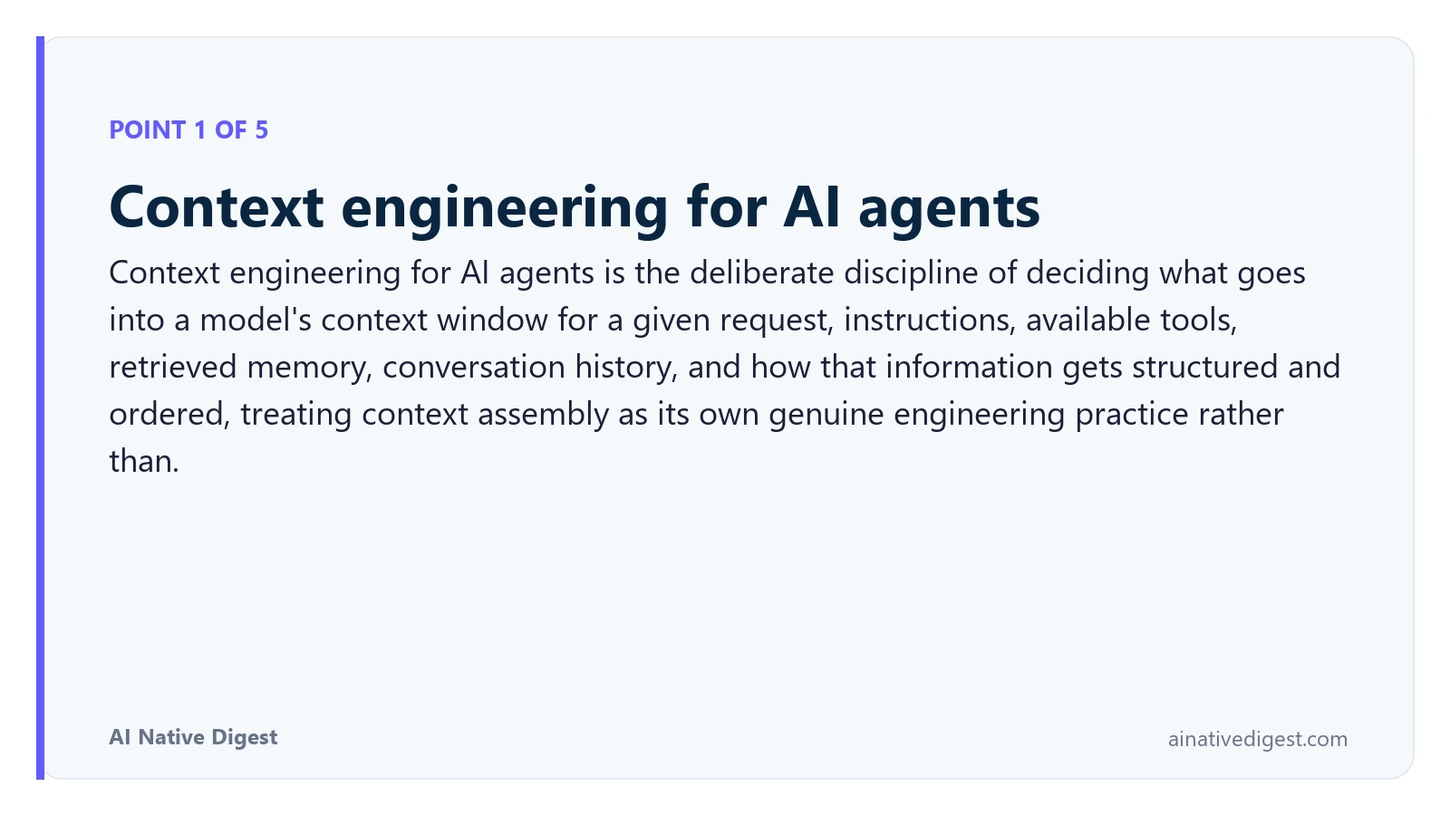 Point 1 of 5: Context engineering for AI agents. Context engineering for AI agents is the deliberate discipline of deciding what goes into a model's context window for a given request, instructions, available tools, retrieved memory, conversation history, and how that information gets structured and ordered, treating context assembly as its own genuine engineering practice rather than. ainativedigest.com