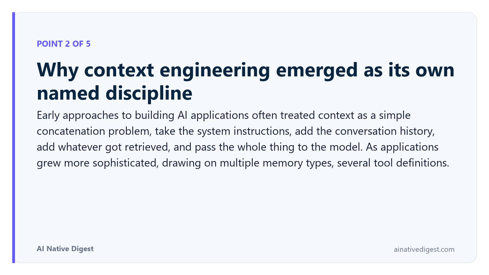 Point 2 of 5: Why context engineering emerged as its own named discipline. Early approaches to building AI applications often treated context as a simple concatenation problem, take the system instructions, add the conversation history, add whatever got retrieved, and pass the whole thing to the model. As applications grew more sophisticated, drawing on multiple memory types, several tool definitions. ainativedigest.com