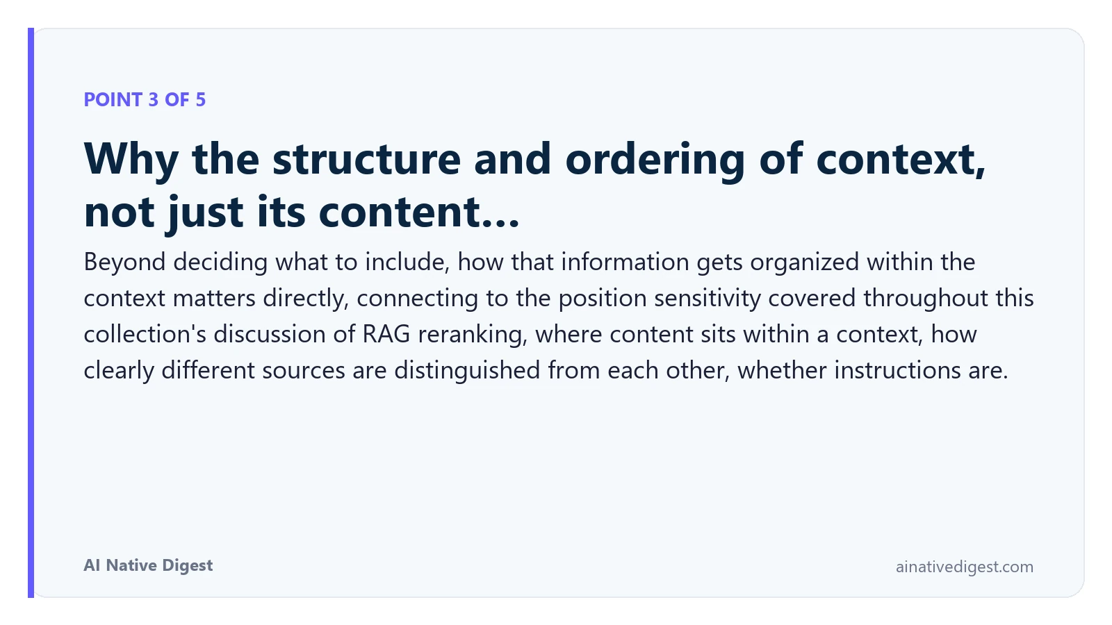 Point 3 of 5: Why the structure and ordering of context, not just its content…. Beyond deciding what to include, how that information gets organized within the context matters directly, connecting to the position sensitivity covered throughout this collection's discussion of RAG reranking, where content sits within a context, how clearly different sources are distinguished from each other, whether instructions are. ainativedigest.com