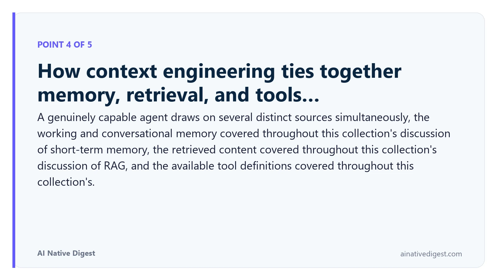 Point 4 of 5: How context engineering ties together memory, retrieval, and tools…. A genuinely capable agent draws on several distinct sources simultaneously, the working and conversational memory covered throughout this collection's discussion of short-term memory, the retrieved content covered throughout this collection's discussion of RAG, and the available tool definitions covered throughout this collection's. ainativedigest.com