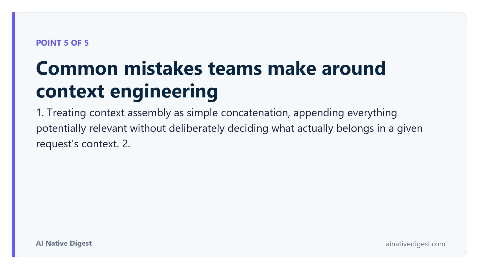Point 5 of 5: Common mistakes teams make around context engineering. 1. Treating context assembly as simple concatenation, appending everything potentially relevant without deliberately deciding what actually belongs in a given request's context. 2. ainativedigest.com