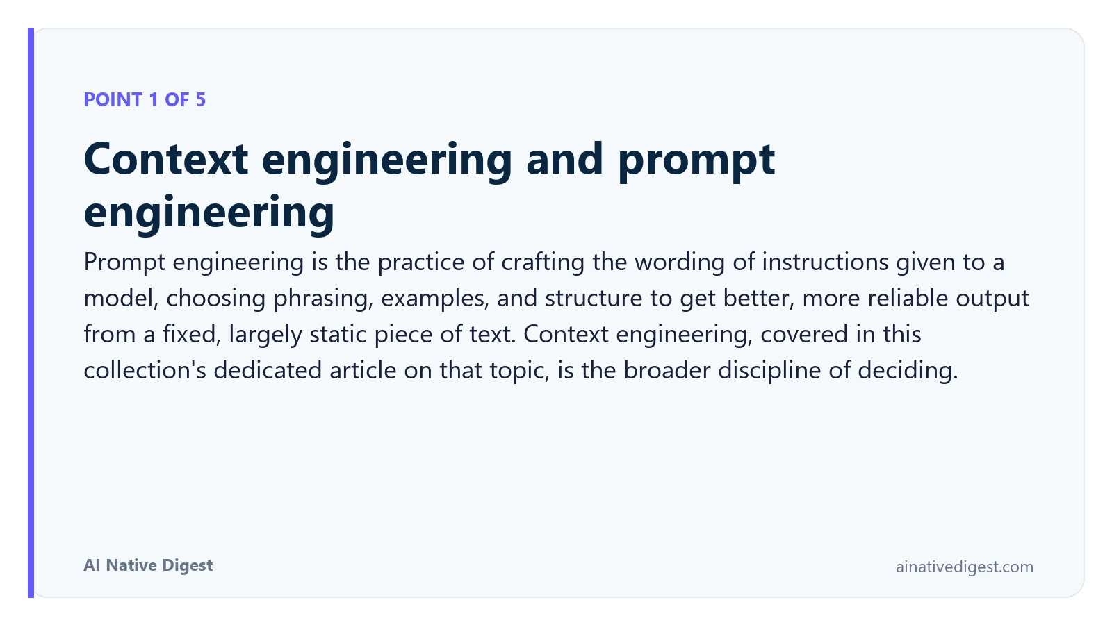 Point 1 of 5: Context engineering and prompt engineering. Prompt engineering is the practice of crafting the wording of instructions given to a model, choosing phrasing, examples, and structure to get better, more reliable output from a fixed, largely static piece of text. Context engineering, covered in this collection's dedicated article on that topic, is the broader discipline of deciding. ainativedigest.com