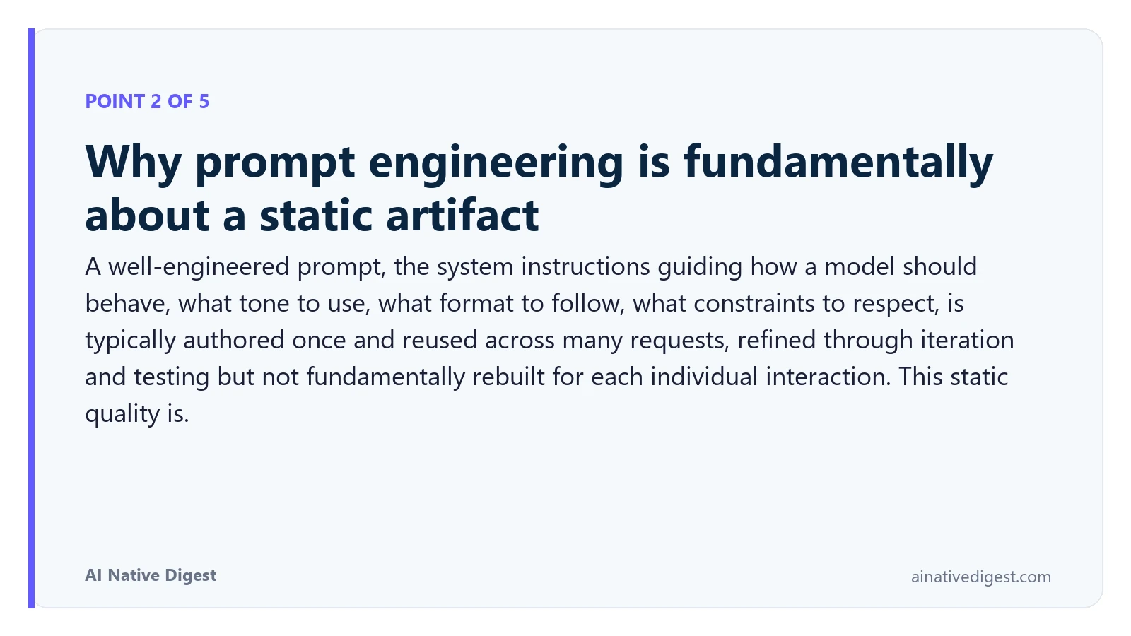 Point 2 of 5: Why prompt engineering is fundamentally about a static artifact. A well-engineered prompt, the system instructions guiding how a model should behave, what tone to use, what format to follow, what constraints to respect, is typically authored once and reused across many requests, refined through iteration and testing but not fundamentally rebuilt for each individual interaction. This static quality is. ainativedigest.com