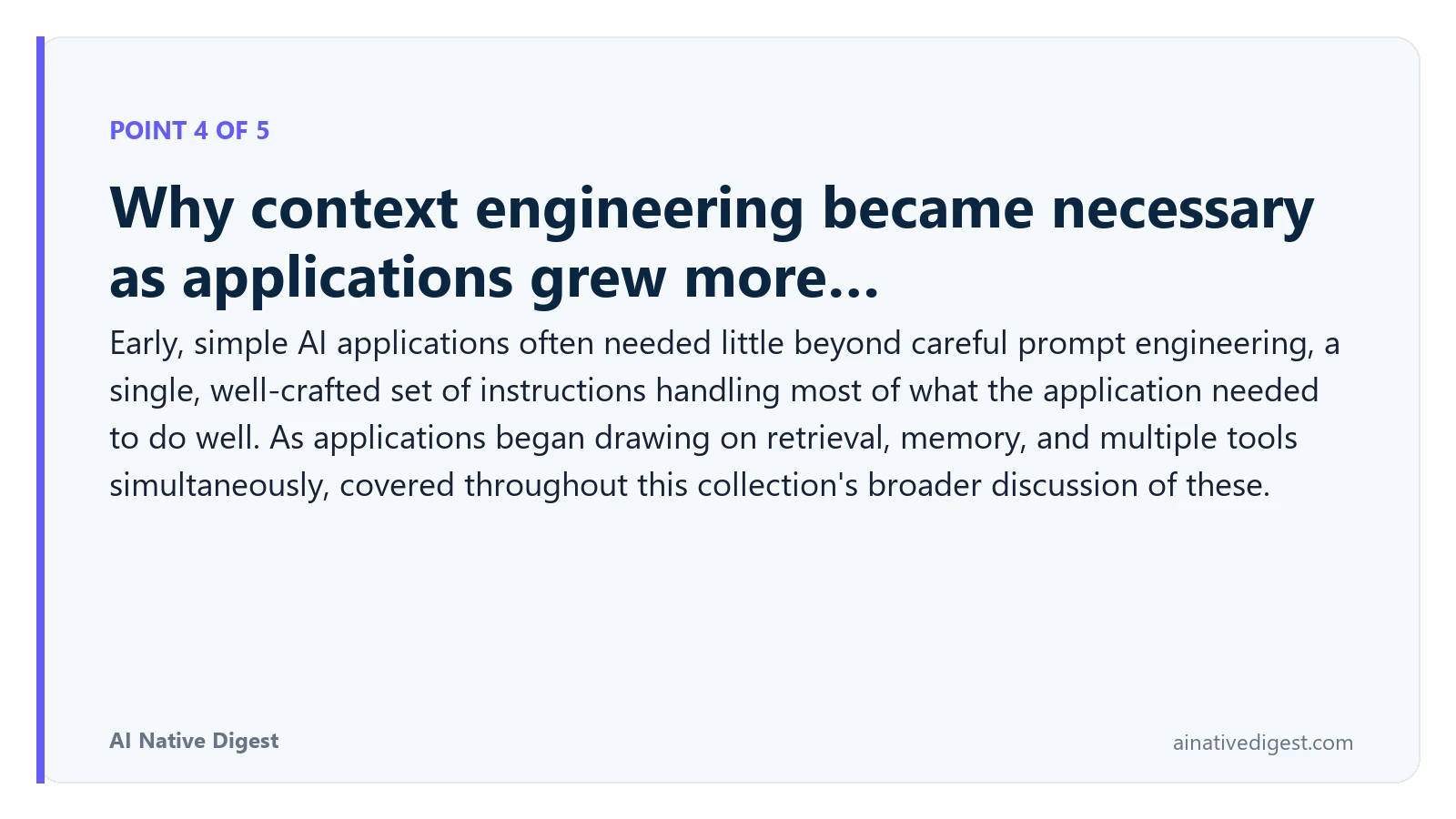 Point 4 of 5: Why context engineering became necessary as applications grew more…. Early, simple AI applications often needed little beyond careful prompt engineering, a single, well-crafted set of instructions handling most of what the application needed to do well. As applications began drawing on retrieval, memory, and multiple tools simultaneously, covered throughout this collection's broader discussion of these. ainativedigest.com