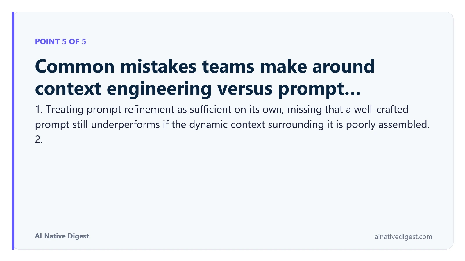 Point 5 of 5: Common mistakes teams make around context engineering versus prompt…. 1. Treating prompt refinement as sufficient on its own, missing that a well-crafted prompt still underperforms if the dynamic context surrounding it is poorly assembled. 2. ainativedigest.com