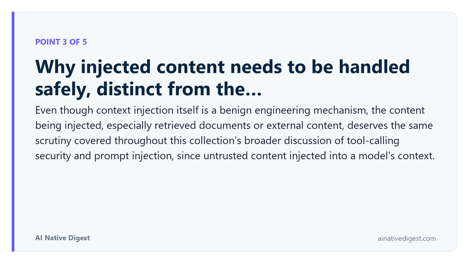 Point 3 of 5: Why injected content needs to be handled safely, distinct from the…. Even though context injection itself is a benign engineering mechanism, the content being injected, especially retrieved documents or external content, deserves the same scrutiny covered throughout this collection's broader discussion of tool-calling security and prompt injection, since untrusted content injected into a model's context. ainativedigest.com