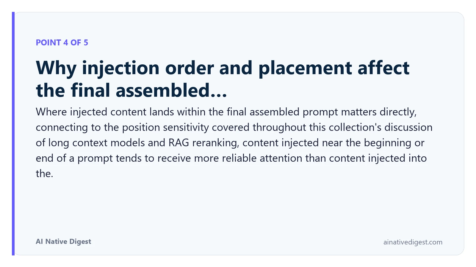 Point 4 of 5: Why injection order and placement affect the final assembled…. Where injected content lands within the final assembled prompt matters directly, connecting to the position sensitivity covered throughout this collection's discussion of long context models and RAG reranking, content injected near the beginning or end of a prompt tends to receive more reliable attention than content injected into the. ainativedigest.com