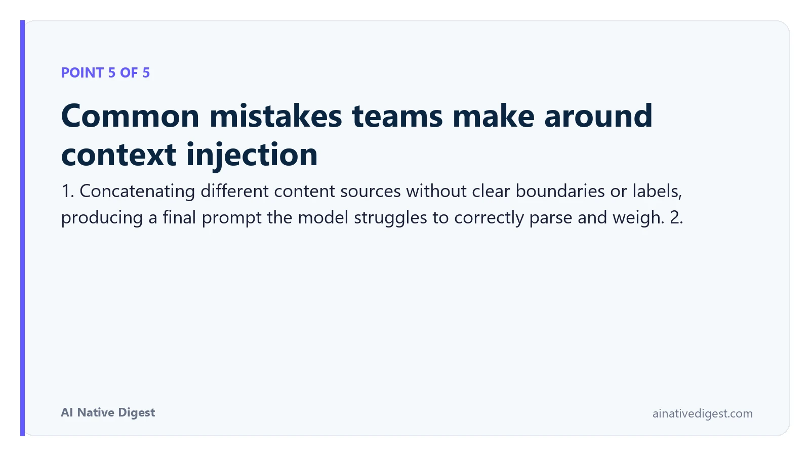 Point 5 of 5: Common mistakes teams make around context injection. 1. Concatenating different content sources without clear boundaries or labels, producing a final prompt the model struggles to correctly parse and weigh. 2. ainativedigest.com