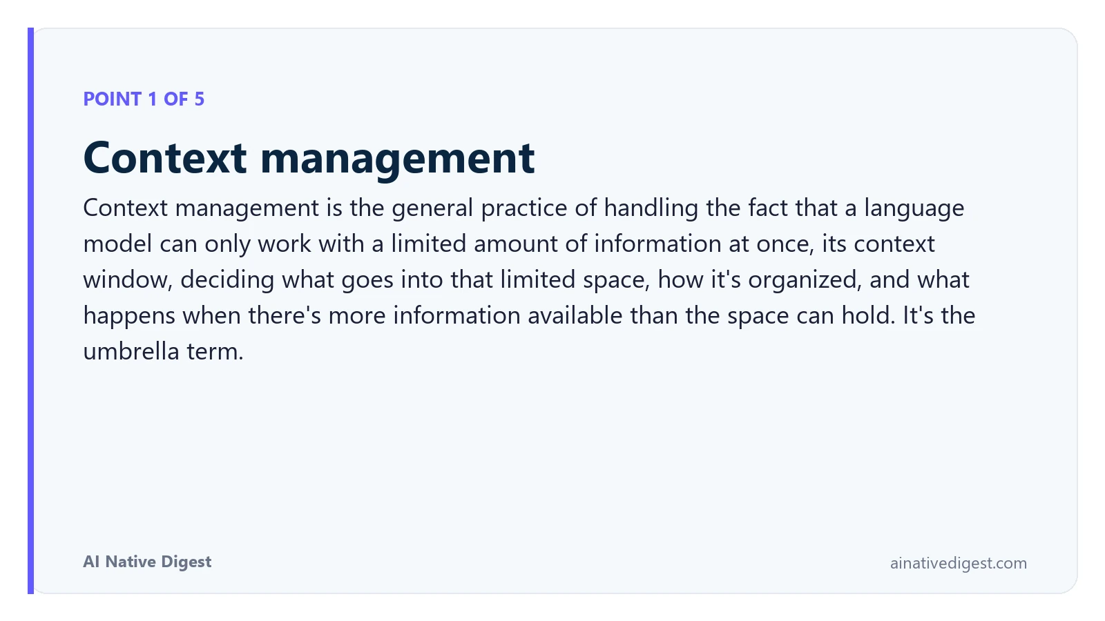 Point 1 of 5: Context management. Context management is the general practice of handling the fact that a language model can only work with a limited amount of information at once, its context window, deciding what goes into that limited space, how it's organized, and what happens when there's more information available than the space can hold. It's the umbrella term. ainativedigest.com