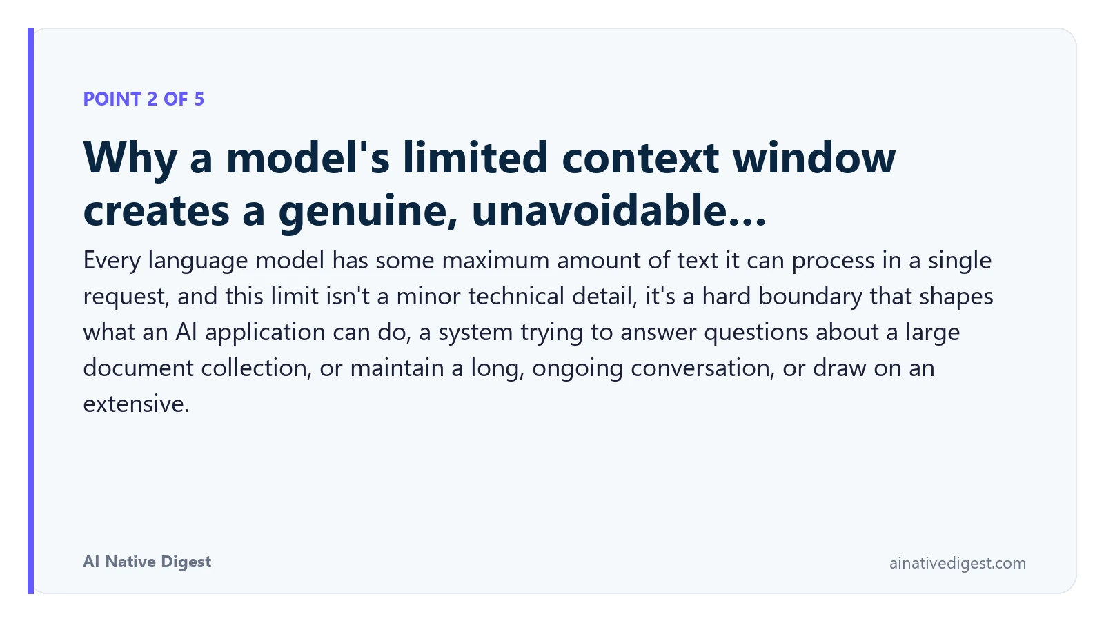Point 2 of 5: Why a model's limited context window creates a genuine, unavoidable…. Every language model has some maximum amount of text it can process in a single request, and this limit isn't a minor technical detail, it's a hard boundary that shapes what an AI application can do, a system trying to answer questions about a large document collection, or maintain a long, ongoing conversation, or draw on an extensive. ainativedigest.com