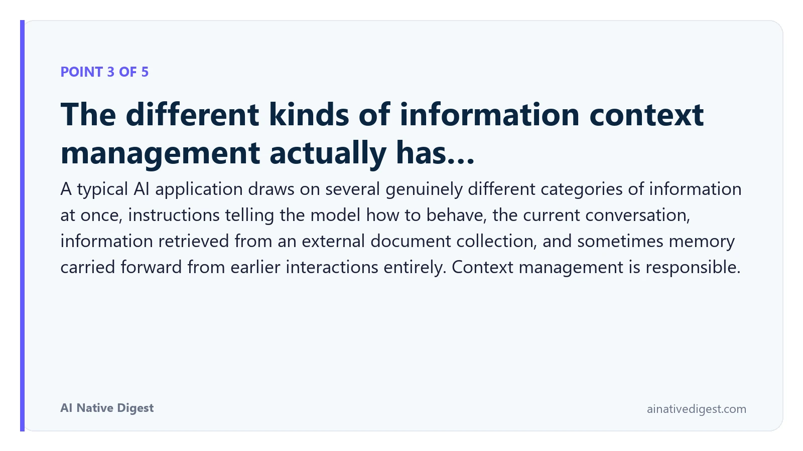 Point 3 of 5: The different kinds of information context management actually has…. A typical AI application draws on several genuinely different categories of information at once, instructions telling the model how to behave, the current conversation, information retrieved from an external document collection, and sometimes memory carried forward from earlier interactions entirely. Context management is responsible. ainativedigest.com