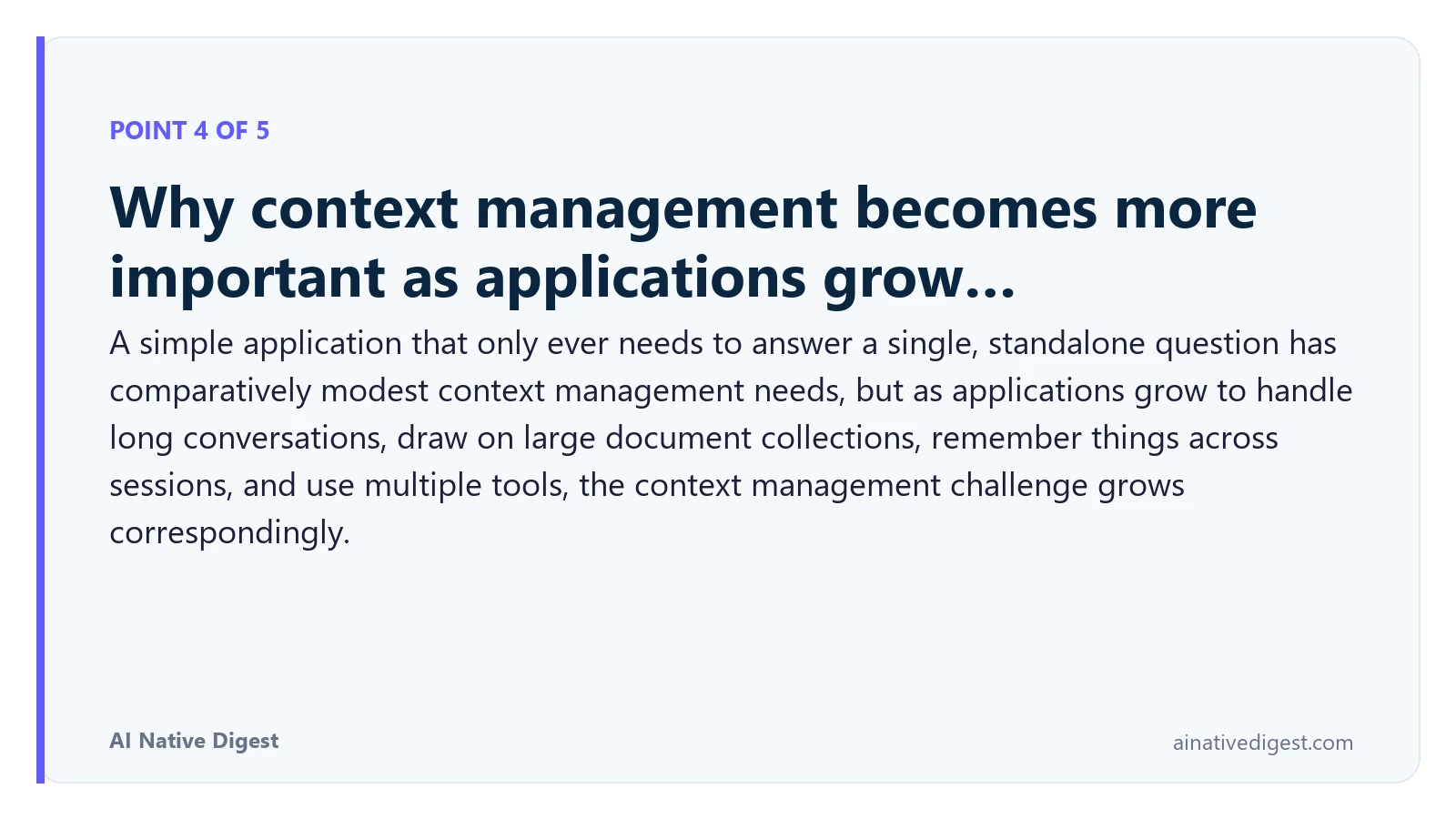 Point 4 of 5: Why context management becomes more important as applications grow…. A simple application that only ever needs to answer a single, standalone question has comparatively modest context management needs, but as applications grow to handle long conversations, draw on large document collections, remember things across sessions, and use multiple tools, the context management challenge grows correspondingly. ainativedigest.com